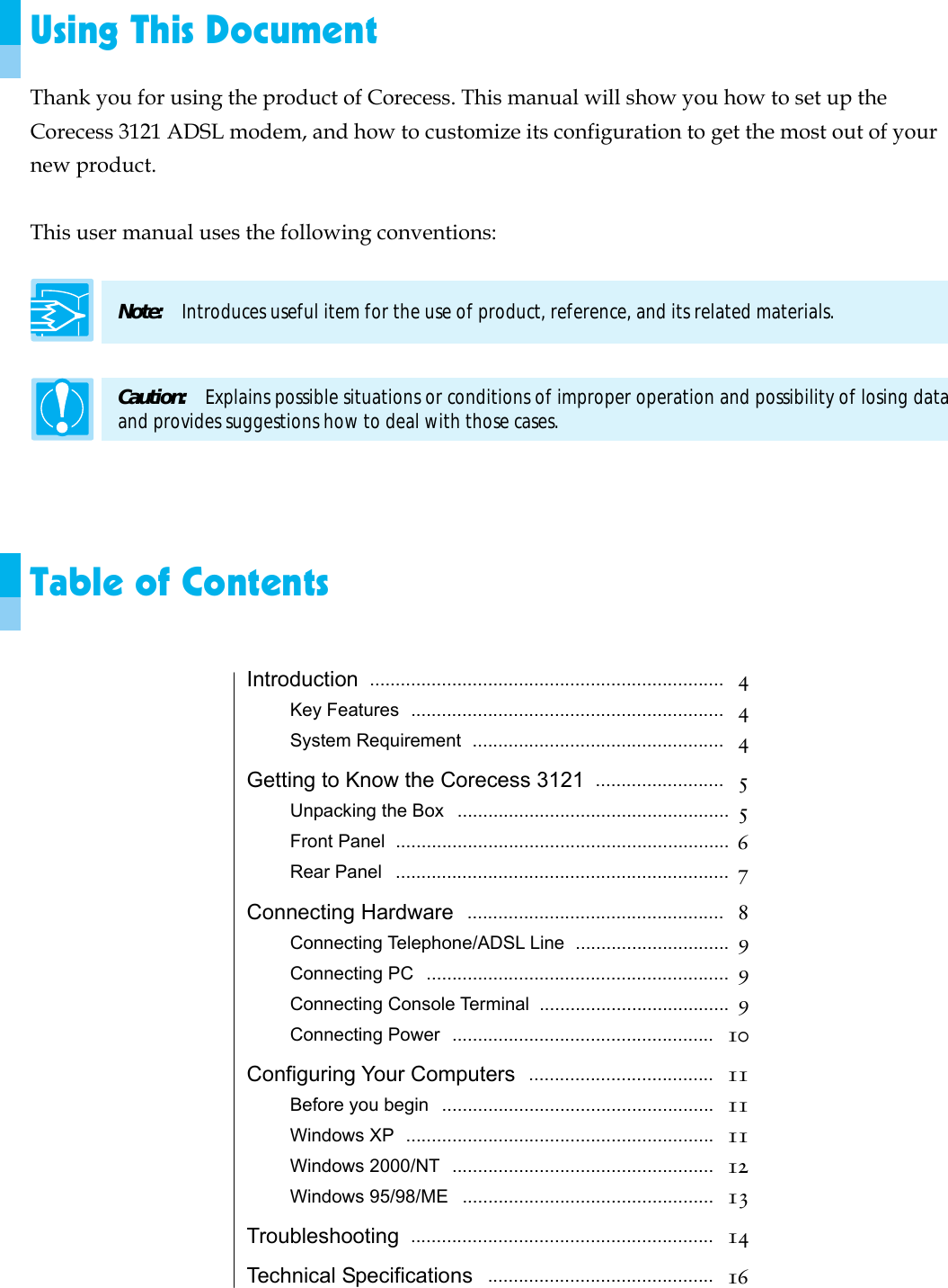  Using This Document Thank you for using the product of Corecess. This manual will show you how to set up the Corecess 3121 ADSL modem, and how to customize its configuration to get the most out of your new product.  This user manual uses the following conventions:  Note:  Introduces useful item for the use of product, reference, and its related materials.  Caution:    Explains possible situations or conditions of improper operation and possibility of losing data and provides suggestions how to deal with those cases.    Table of Contents  Introduction  .....................................................................  4 Key Features  .............................................................  4 System Requirement  .................................................  4 Getting to Know the Corecess 3121  .........................  5 Unpacking the Box  .....................................................  5 Front Panel  .................................................................  6 Rear Panel  .................................................................  7 Connecting Hardware  ..................................................  8 Connecting Telephone/ADSL Line  ..............................  9 Connecting PC  ...........................................................  9 Connecting Console Terminal  .....................................  9 Connecting Power  ...................................................   10 Configuring Your Computers  ....................................  11 Before you begin  .....................................................   11 Windows XP  ............................................................   11 Windows 2000/NT  ...................................................   12 Windows 95/98/ME  .................................................   13 Troubleshooting  ...........................................................  14 Technical Specifications  ............................................  16 