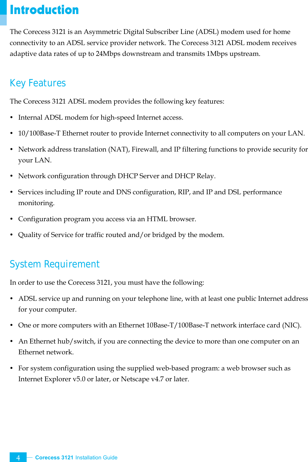  Corecess 3121 Installation Guide   4 Introduction The Corecess 3121 is an Asymmetric Digital Subscriber Line (ADSL) modem used for home connectivity to an ADSL service provider network. The Corecess 3121 ADSL modem receives adaptive data rates of up to 24Mbps downstream and transmits 1Mbps upstream.  Key Features The Corecess 3121 ADSL modem provides the following key features: y Internal ADSL modem for high-speed Internet access. y  10/100Base-T Ethernet router to provide Internet connectivity to all computers on your LAN. y  Network address translation (NAT), Firewall, and IP filtering functions to provide security for your LAN. y Network configuration through DHCP Server and DHCP Relay. y  Services including IP route and DNS configuration, RIP, and IP and DSL performance monitoring. y  Configuration program you access via an HTML browser. y  Quality of Service for traffic routed and/or bridged by the modem.  System Requirement In order to use the Corecess 3121, you must have the following: y ADSL service up and running on your telephone line, with at least one public Internet address for your computer. y  One or more computers with an Ethernet 10Base-T/100Base-T network interface card (NIC). y  An Ethernet hub/switch, if you are connecting the device to more than one computer on an Ethernet network. y  For system configuration using the supplied web-based program: a web browser such as Internet Explorer v5.0 or later, or Netscape v4.7 or later. 