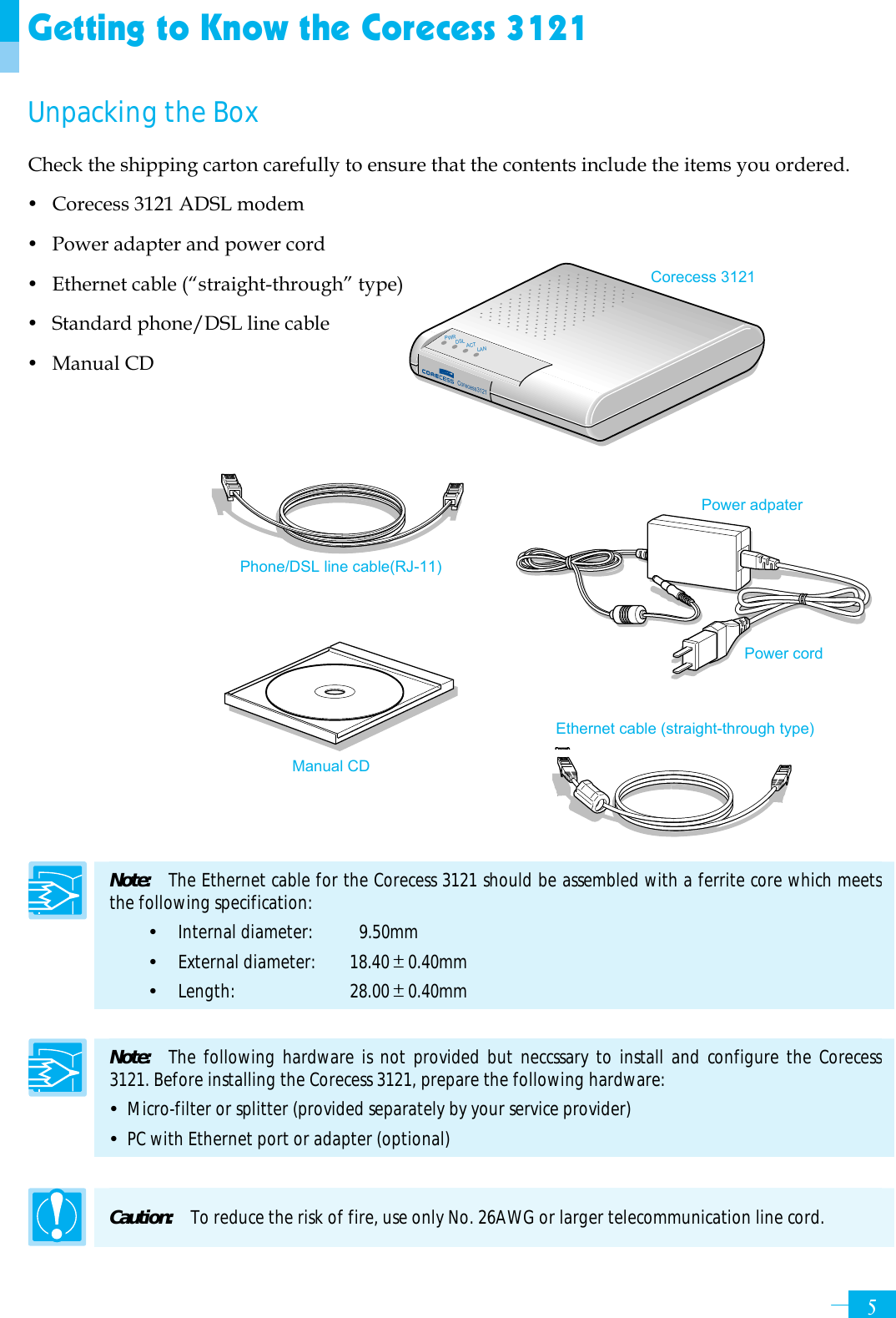     5Getting to Know the Corecess 3121 Unpacking the Box Check the shipping carton carefully to ensure that the contents include the items you ordered. y Corecess 3121 ADSL modem y Power adapter and power cord y Ethernet cable (“straight-through” type) y Standard phone/DSL line cable y Manual CD                Note:   The Ethernet cable for the Corecess 3121 should be assembled with a ferrite core which meets the following specification:   y  Internal diameter:   9.50mm y  External diameter:   18.40±0.40mm y  Length:   28.00±0.40mm  Note:   The following hardware is not provided but neccssary to install and configure the Corecess 3121. Before installing the Corecess 3121, prepare the following hardware: y  Micro-filter or splitter (provided separately by your service provider) y  PC with Ethernet port or adapter (optional)  Caution:  To reduce the risk of fire, use only No. 26AWG or larger telecommunication line cord. Corecess 3121 Power adpater   Ethernet cable (straight-through type) Phone/DSL line cable(RJ-11) Power cord Manual CD Corecess3121PWRDSLACTLAN