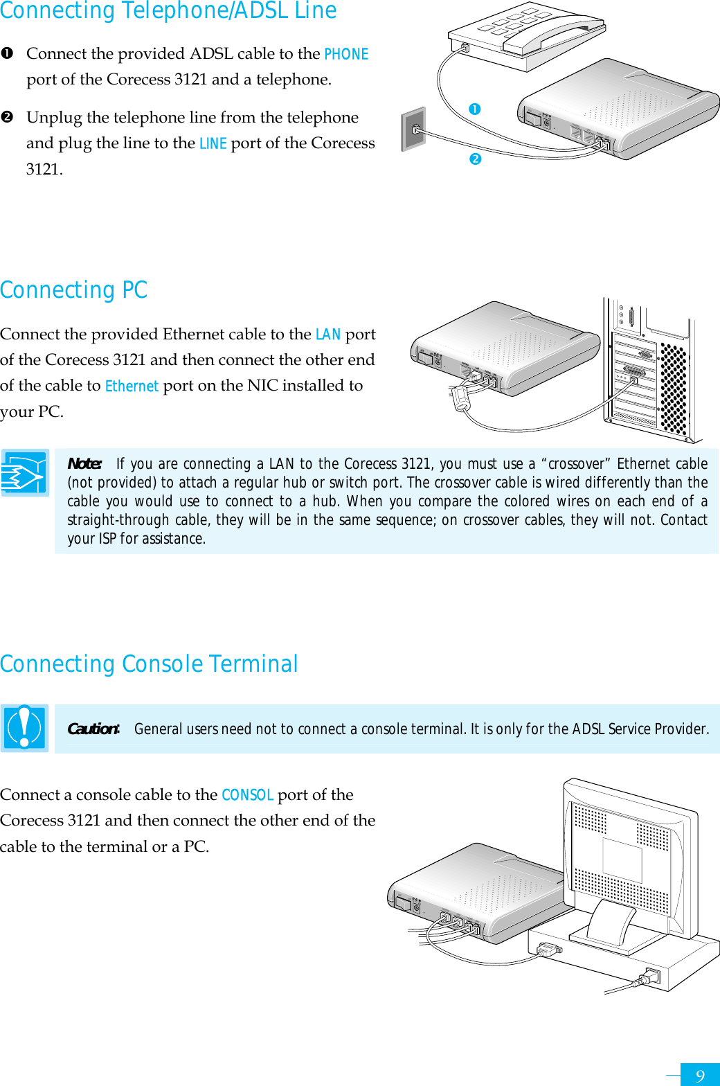     9PHONE LINECONSOL5V DCOFF ONLANPHONE LINECONSOL5V DCOFF ONLANConnecting Telephone/ADSL Line n  Connect the provided ADSL cable to the PHONE port of the Corecess 3121 and a telephone. o Unplug the telephone line from the telephone and plug the line to the LINE port of the Corecess 3121.    Connecting PC Connect the provided Ethernet cable to the LAN port of the Corecess 3121 and then connect the other end of the cable to Ethernet port on the NIC installed to your PC.  Note:  If you are connecting a LAN to the Corecess 3121, you must use a “crossover” Ethernet cable (not provided) to attach a regular hub or switch port. The crossover cable is wired differently than the cable you would use to connect to a hub. When you compare the colored wires on each end of a straight-through cable, they will be in the same sequence; on crossover cables, they will not. Contact your ISP for assistance.    Connecting Console Terminal Caution:  General users need not to connect a console terminal. It is only for the ADSL Service Provider. Connect a console cable to the CONSOL port of the Corecess 3121 and then connect the other end of the cable to the terminal or a PC.     noPHONE LINECONSOL5V DCOFF ONLAN