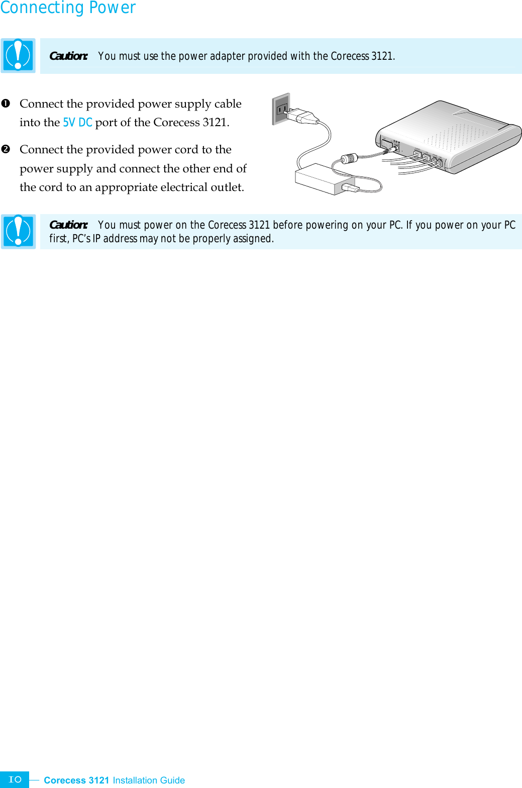  Corecess 3121 Installation Guide   10 PHONE LINECONSOL5V DCOFF ONLANConnecting Power  Caution:  You must use the power adapter provided with the Corecess 3121.  n  Connect the provided power supply cable into the 5V DC port of the Corecess 3121. o  Connect the provided power cord to the power supply and connect the other end of the cord to an appropriate electrical outlet.  Caution:  You must power on the Corecess 3121 before powering on your PC. If you power on your PC first, PC’s IP address may not be properly assigned.    