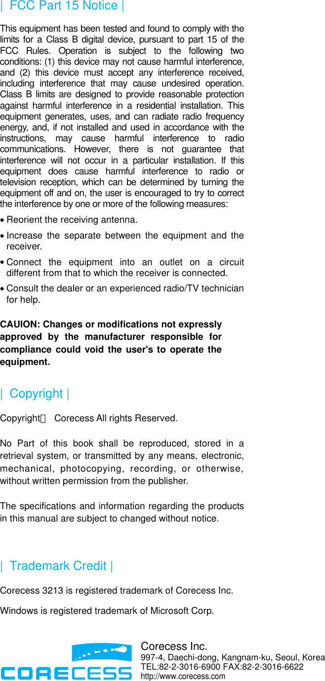  |   FCC Part 15 Notice | This equipment has been tested and found to comply with the limits for a Class B digital device, pursuant to part 15 of the FCC Rules. Operation is subject to the following two conditions: (1) this device may not cause harmful interference, and (2) this device must accept any interference received, including interference that may cause undesired operation. Class B limits are designed to provide reasonable protection against harmful interference in a residential installation. This equipment generates, uses, and can radiate radio frequency energy, and, if not installed and used in accordance with the instructions, may cause harmful interference to radio communications. However, there is not guarantee that interference will not occur in a particular installation. If this equipment does cause harmful interference to radio or television reception, which can be determined by turning the equipment off and on, the user is encouraged to try to correct the interference by one or more of the following measures: • Reorient the receiving antenna. • Increase the separate between the equipment and the receiver. • Connect the equipment into an outlet on a circuit different from that to which the receiver is connected. • Consult the dealer or an experienced radio/TV technician for help.  CAUION: Changes or modifications not expressly approved by the manufacturer responsible for compliance could void the user&apos;s to operate the equipment. |  Copyright | Copyrightⓒ  Corecess All rights Reserved.  No Part of this book shall be reproduced, stored in a retrieval system, or transmitted by any means, electronic, mechanical, photocopying, recording, or otherwise, without written permission from the publisher.  The specifications and information regarding the products in this manual are subject to changed without notice.  |  Trademark Credit | Corecess 3213 is registered trademark of Corecess Inc. Windows is registered trademark of Microsoft Corp.    Corecess Inc. 997-4, Daechi-dong, Kangnam-ku, Seoul, KoreaTEL:82-2-3016-6900 FAX:82-2-3016-6622 http://www.corecess.com 