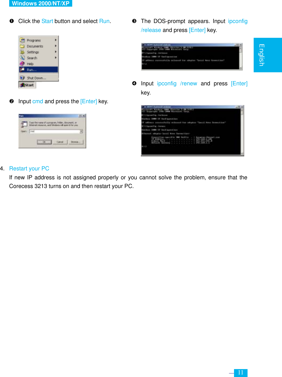     11  English   Windows 2000/NT/XP   n Click the Start button and select Run.          o Input cmd and press the [Enter] key.                               p  The DOS-prompt appears. Input ipconfig /release and press [Enter] key.      q Input ipconfig /renew and press [Enter] key.               4. Restart your PC  If new IP address is not assigned properly or you cannot solve the problem, ensure that the Corecess 3213 turns on and then restart your PC. 