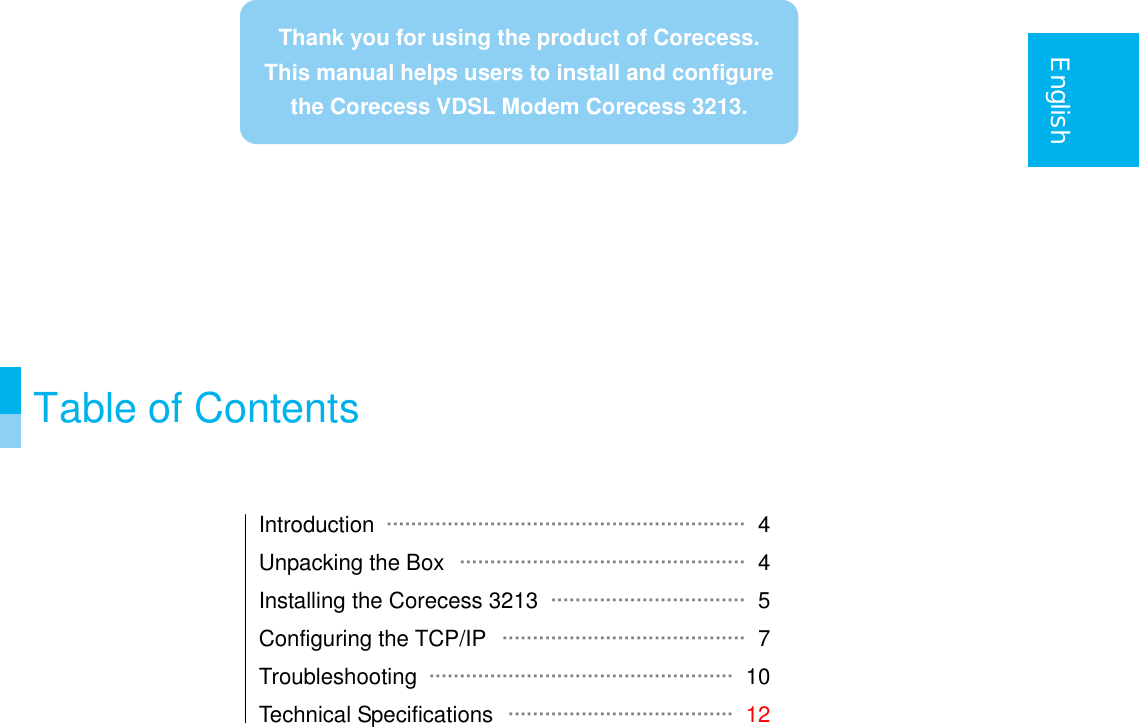    English                Table of Contents   Introduction  ··························································· 4 Unpacking the Box  ··············································· 4 Installing the Corecess 3213  ································ 5 Configuring the TCP/IP  ········································ 7 Troubleshooting  ·················································· 10 Technical Specifications  ····································· 12    Thank you for using the product of Corecess.This manual helps users to install and configure the Corecess VDSL Modem Corecess 3213. 