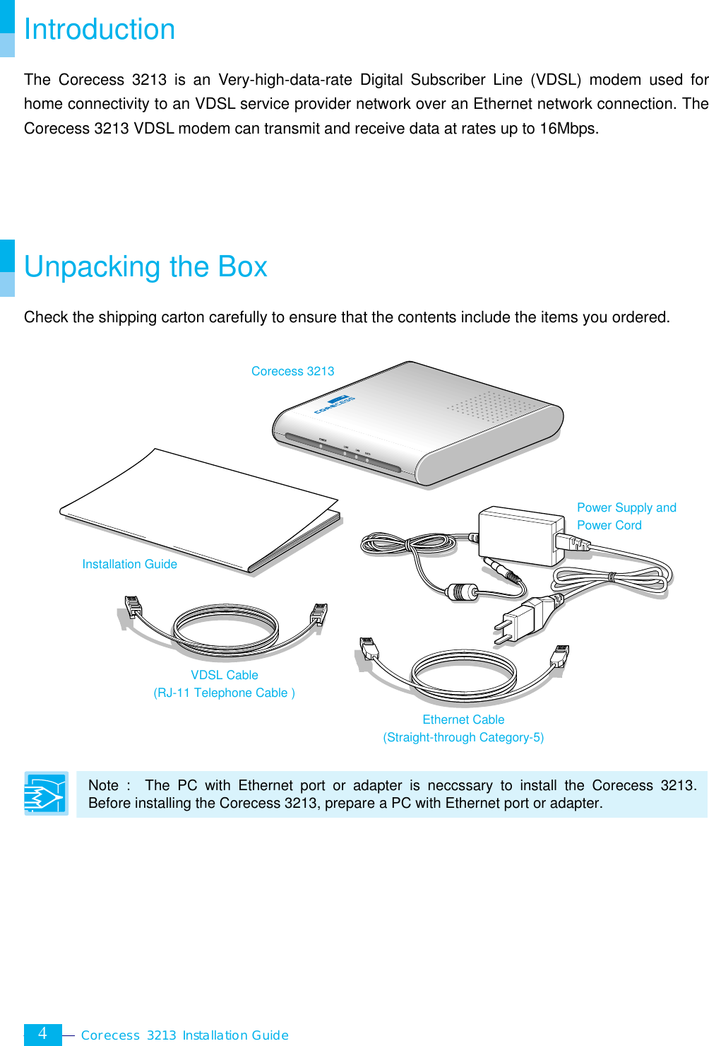  Corecess 3213 Installation Guide  4 Introduction The Corecess 3213 is an Very-high-data-rate Digital Subscriber Line (VDSL) modem used for home connectivity to an VDSL service provider network over an Ethernet network connection. The Corecess 3213 VDSL modem can transmit and receive data at rates up to 16Mbps.     Unpacking the Box Check the shipping carton carefully to ensure that the contents include the items you ordered.                   Note :  The PC with Ethernet port or adapter is neccssary to install the Corecess 3213. Before installing the Corecess 3213, prepare a PC with Ethernet port or adapter.   Installation Guide Corecess 3213 Power Supply and Power Cord Ethernet Cable (Straight-through Category-5) VDSL Cable (RJ-11 Telephone Cable ) 