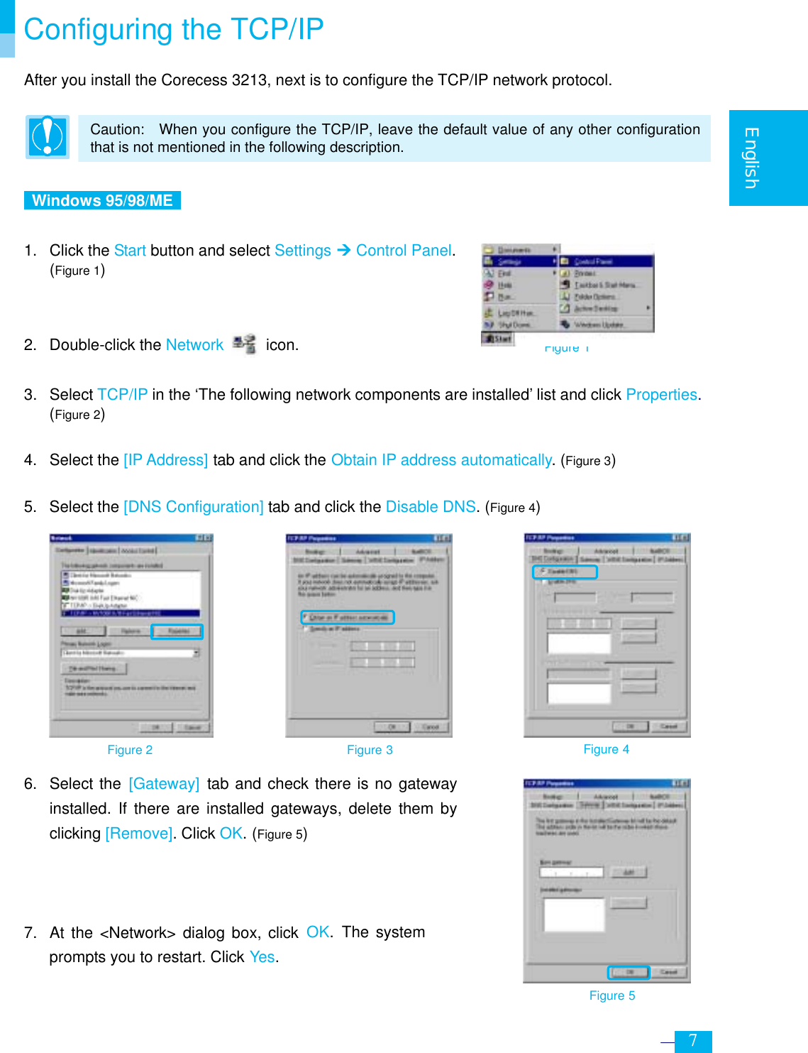     7  English  Configuring the TCP/IP After you install the Corecess 3213, next is to configure the TCP/IP network protocol.  Caution:    When you configure the TCP/IP, leave the default value of any other configuration that is not mentioned in the following description.   Windows 95/98/ME   1. Click the Start button and select Settings ¼ Control Panel. (Figure 1)    2. Double-click the Network  icon.  3. Select TCP/IP in the ‘The following network components are installed’ list and click Properties.  (Figure 2)  4. Select the [IP Address] tab and click the Obtain IP address automatically. (Figure 3)  5. Select the [DNS Configuration] tab and click the Disable DNS. (Figure 4)               6. Select the [Gateway] tab and check there is no gateway installed. If there are installed gateways, delete them by clicking [Remove]. Click OK. (Figure 5)    7.  At the &lt;Network&gt; dialog box, click OK. The system prompts you to restart. Click Yes. Figure 2 Figure 3 Figure 4 Figure 5 Figure 1 