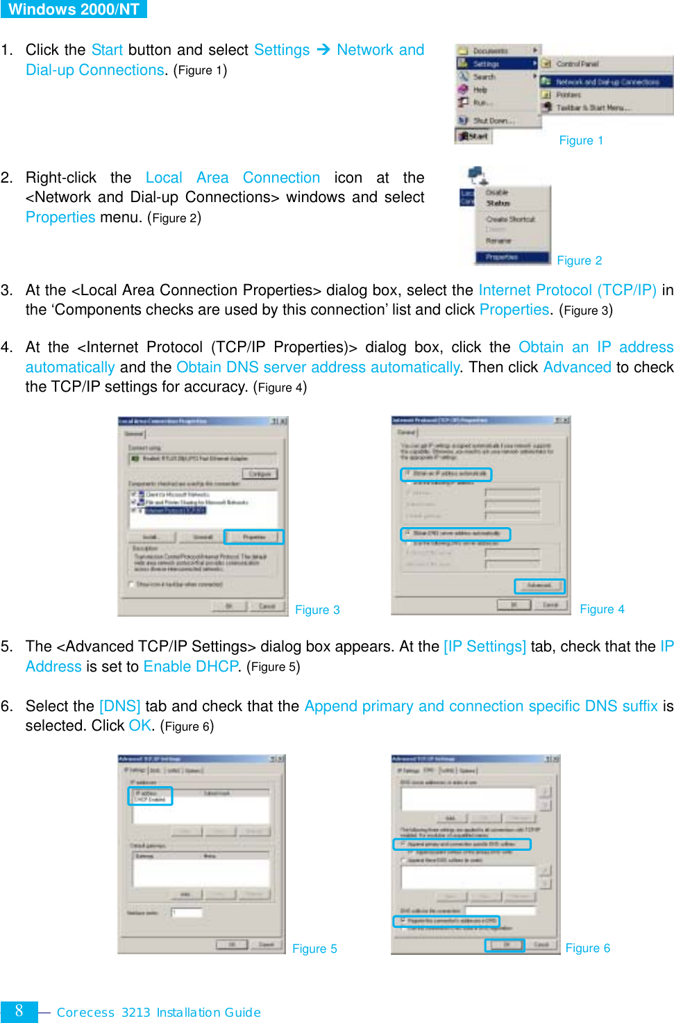  Corecess 3213 Installation Guide  8  Windows 2000/NT   1. Click the Start button and select Settings ¼ Network and Dial-up Connections. (Figure 1)     2. Right-click the Local Area Connection icon at the &lt;Network and Dial-up Connections&gt; windows and select Properties menu. (Figure 2)    3.  At the &lt;Local Area Connection Properties&gt; dialog box, select the Internet Protocol (TCP/IP) in the ‘Components checks are used by this connection’ list and click Properties. (Figure 3)  4.  At the &lt;Internet Protocol (TCP/IP Properties)&gt; dialog box, click the Obtain an IP address automatically and the Obtain DNS server address automatically. Then click Advanced to check the TCP/IP settings for accuracy. (Figure 4)           5.  The &lt;Advanced TCP/IP Settings&gt; dialog box appears. At the [IP Settings] tab, check that the IP Address is set to Enable DHCP. (Figure 5)  6. Select the [DNS] tab and check that the Append primary and connection specific DNS suffix is selected. Click OK. (Figure 6)          Figure 3 Figure 4 Figure 1 Figure 2 Figure 5 Figure 6 