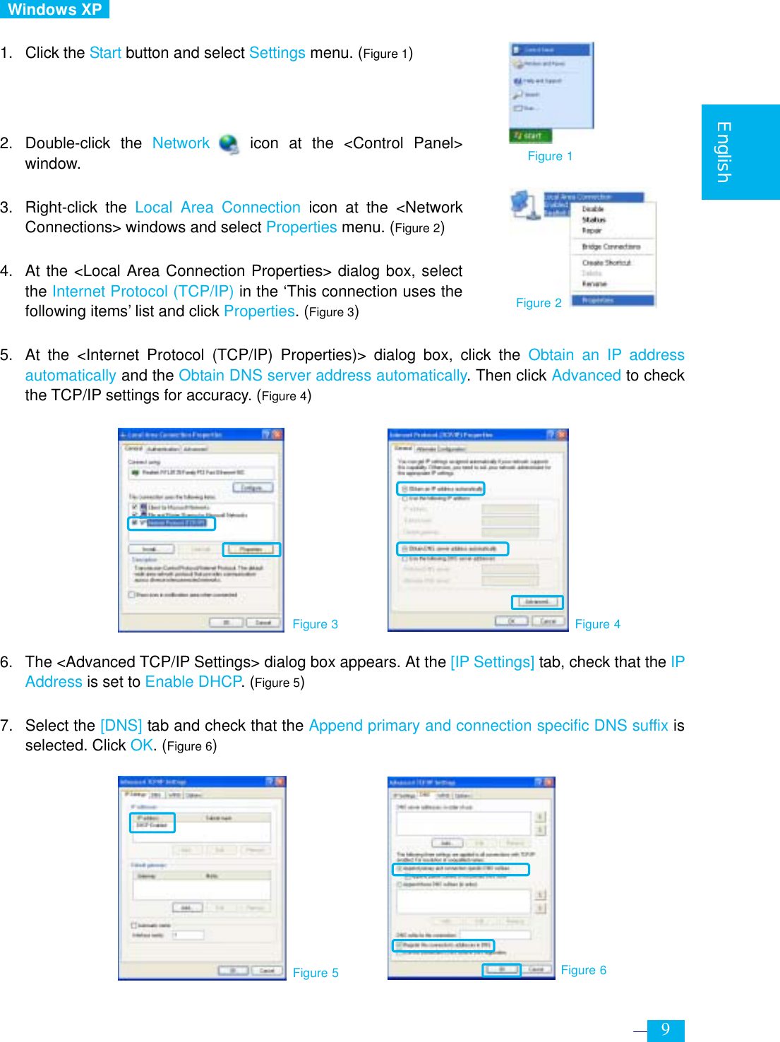     9  English   Windows XP   1. Click the Start button and select Settings menu. (Figure 1)    2. Double-click the Network    icon at the &lt;Control Panel&gt; window.  3. Right-click the Local Area Connection icon at the &lt;Network Connections&gt; windows and select Properties menu. (Figure 2)  4.  At the &lt;Local Area Connection Properties&gt; dialog box, select the Internet Protocol (TCP/IP) in the ‘This connection uses the following items’ list and click Properties. (Figure 3)  5.  At the &lt;Internet Protocol (TCP/IP) Properties)&gt; dialog box, click the Obtain an IP address automatically and the Obtain DNS server address automatically. Then click Advanced to check the TCP/IP settings for accuracy. (Figure 4)             6.  The &lt;Advanced TCP/IP Settings&gt; dialog box appears. At the [IP Settings] tab, check that the IP Address is set to Enable DHCP. (Figure 5)  7. Select the [DNS] tab and check that the Append primary and connection specific DNS suffix is selected. Click OK. (Figure 6)         Figure 3 Figure 4 Figure 2 Figure 5 Figure 6 Figure 1 