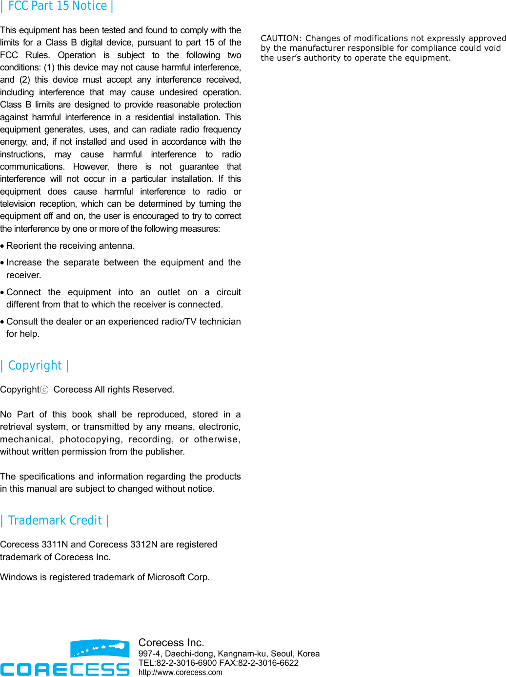  |  FCC Part 15 Notice | This equipment has been tested and found to comply with the limits for a Class B digital device, pursuant to part 15 of the FCC Rules. Operation is subject to the following two conditions: (1) this device may not cause harmful interference, and (2) this device must accept any interference received, including interference that may cause undesired operation. Class B limits are designed to provide reasonable protection against harmful interference in a residential installation. This equipment generates, uses, and can radiate radio frequency energy, and, if not installed and used in accordance with the instructions, may cause harmful interference to radio communications. However, there is not guarantee that interference will not occur in a particular installation. If this equipment does cause harmful interference to radio or television reception, which can be determined by turning the equipment off and on, the user is encouraged to try to correct the interference by one or more of the following measures: • Reorient the receiving antenna. • Increase the separate between the equipment and the receiver. • Connect the equipment into an outlet on a circuit different from that to which the receiver is connected. • Consult the dealer or an experienced radio/TV technician for help. | Copyright | Copyrightⓒ  Corecess All rights Reserved.  No Part of this book shall be reproduced, stored in a retrieval system, or transmitted by any means, electronic, mechanical, photocopying, recording, or otherwise, without written permission from the publisher.  The specifications and information regarding the products in this manual are subject to changed without notice. |  Trademark Credit | Corecess 3311N and Corecess 3312N are registered trademark of Corecess Inc. Windows is registered trademark of Microsoft Corp.      Corecess Inc. 997-4, Daechi-dong, Kangnam-ku, Seoul, KoreaTEL:82-2-3016-6900 FAX:82-2-3016-6622 http://www.corecess.com  CAUTION: Changes of modifications not expressly approved   by the manufacturer responsible for compliance could void  the user’s authority to operate the equipment.
