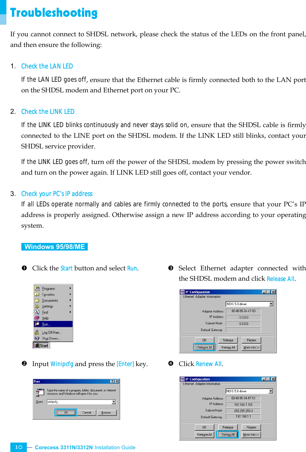  Corecess 3311N/3312N Installation Guide   10 Troubleshooting If you cannot connect to SHDSL network, please check the status of the LEDs on the front panel, and then ensure the following:  1. Check the LAN LED If the LAN LED goes off, ensure that the Ethernet cable is firmly connected both to the LAN port on the SHDSL modem and Ethernet port on your PC.  2. Check the LINK LED If the LINK LED blinks continuously and never stays solid on, ensure that the SHDSL cable is firmly connected to the LINE port on the SHDSL modem. If the LINK LED still blinks, contact your SHDSL service provider. If the LINK LED goes off, turn off the power of the SHDSL modem by pressing the power switch and turn on the power again. If LINK LED still goes off, contact your vendor.  3. Check your PC’s IP address If all LEDs operate normally and cables are firmly connected to the ports, ensure that your PC’s IP address is properly assigned. Otherwise assign a new IP address according to your operating system.   Windows 95/98/ME   n Click the Start button and select Run.         o Input Winipcfg and press the [Enter] key.       p Select Ethernet adapter connected with the SHDSL modem and click Release All.        q Click Renew All.     