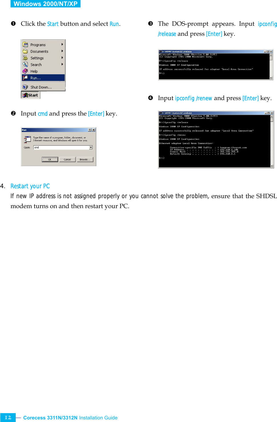  Corecess 3311N/3312N Installation Guide   12  Windows 2000/NT/XP   n Click the Start button and select Run.          o Input cmd and press the [Enter] key.                               p  The DOS-prompt appears. Input ipconfig /release and press [Enter] key.      q Input ipconfig /renew and press [Enter] key.              4. Restart your PC  If new IP address is not assigned properly or you cannot solve the problem, ensure that the SHDSLmodem turns on and then restart your PC. 