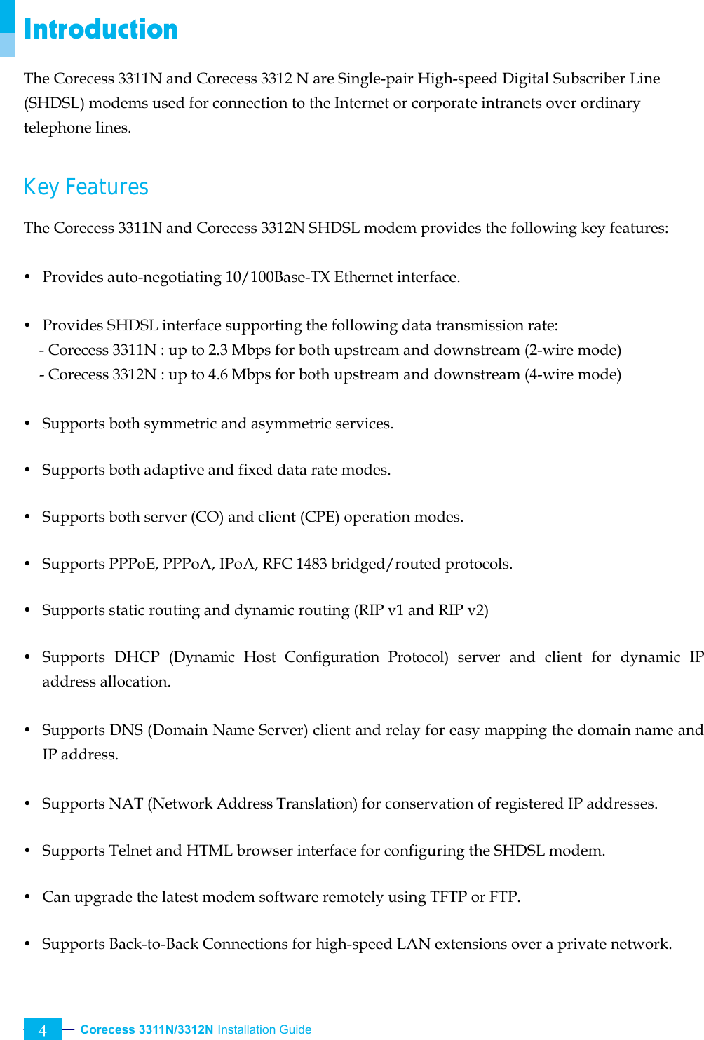  Corecess 3311N/3312N Installation Guide   4 Introduction The Corecess 3311N and Corecess 3312 N are Single-pair High-speed Digital Subscriber Line (SHDSL) modems used for connection to the Internet or corporate intranets over ordinary telephone lines.  Key Features   The Corecess 3311N and Corecess 3312N SHDSL modem provides the following key features:  y  Provides auto-negotiating 10/100Base-TX Ethernet interface.  y  Provides SHDSL interface supporting the following data transmission rate:     - Corecess 3311N : up to 2.3 Mbps for both upstream and downstream (2-wire mode) - Corecess 3312N : up to 4.6 Mbps for both upstream and downstream (4-wire mode)  y  Supports both symmetric and asymmetric services.  y  Supports both adaptive and fixed data rate modes.  y  Supports both server (CO) and client (CPE) operation modes.  y  Supports PPPoE, PPPoA, IPoA, RFC 1483 bridged/routed protocols.    y  Supports static routing and dynamic routing (RIP v1 and RIP v2)  y Supports DHCP (Dynamic Host Configuration Protocol) server and client for dynamic IP address allocation.    y  Supports DNS (Domain Name Server) client and relay for easy mapping the domain name and IP address.  y  Supports NAT (Network Address Translation) for conservation of registered IP addresses.  y  Supports Telnet and HTML browser interface for configuring the SHDSL modem.  y  Can upgrade the latest modem software remotely using TFTP or FTP.  y  Supports Back-to-Back Connections for high-speed LAN extensions over a private network.  