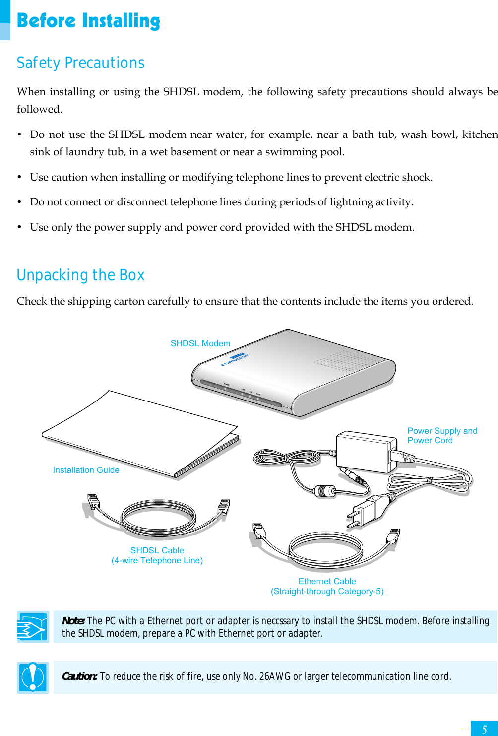     5Before Installing Safety Precautions When installing or using the SHDSL modem, the following safety precautions should always be followed. y  Do not use the SHDSL modem near water, for example, near a bath tub, wash bowl, kitchen sink of laundry tub, in a wet basement or near a swimming pool.   y  Use caution when installing or modifying telephone lines to prevent electric shock. y  Do not connect or disconnect telephone lines during periods of lightning activity. y  Use only the power supply and power cord provided with the SHDSL modem.    Unpacking the Box Check the shipping carton carefully to ensure that the contents include the items you ordered.                  Note: The PC with a Ethernet port or adapter is neccssary to install the SHDSL modem. Before installing the SHDSL modem, prepare a PC with Ethernet port or adapter.  Caution: To reduce the risk of fire, use only No. 26AWG or larger telecommunication line cord. Installation Guide SHDSL Modem Ethernet Cable (Straight-through Category-5) SHDSL Cable (4-wire Telephone Line) Power Supply and Power Cord 