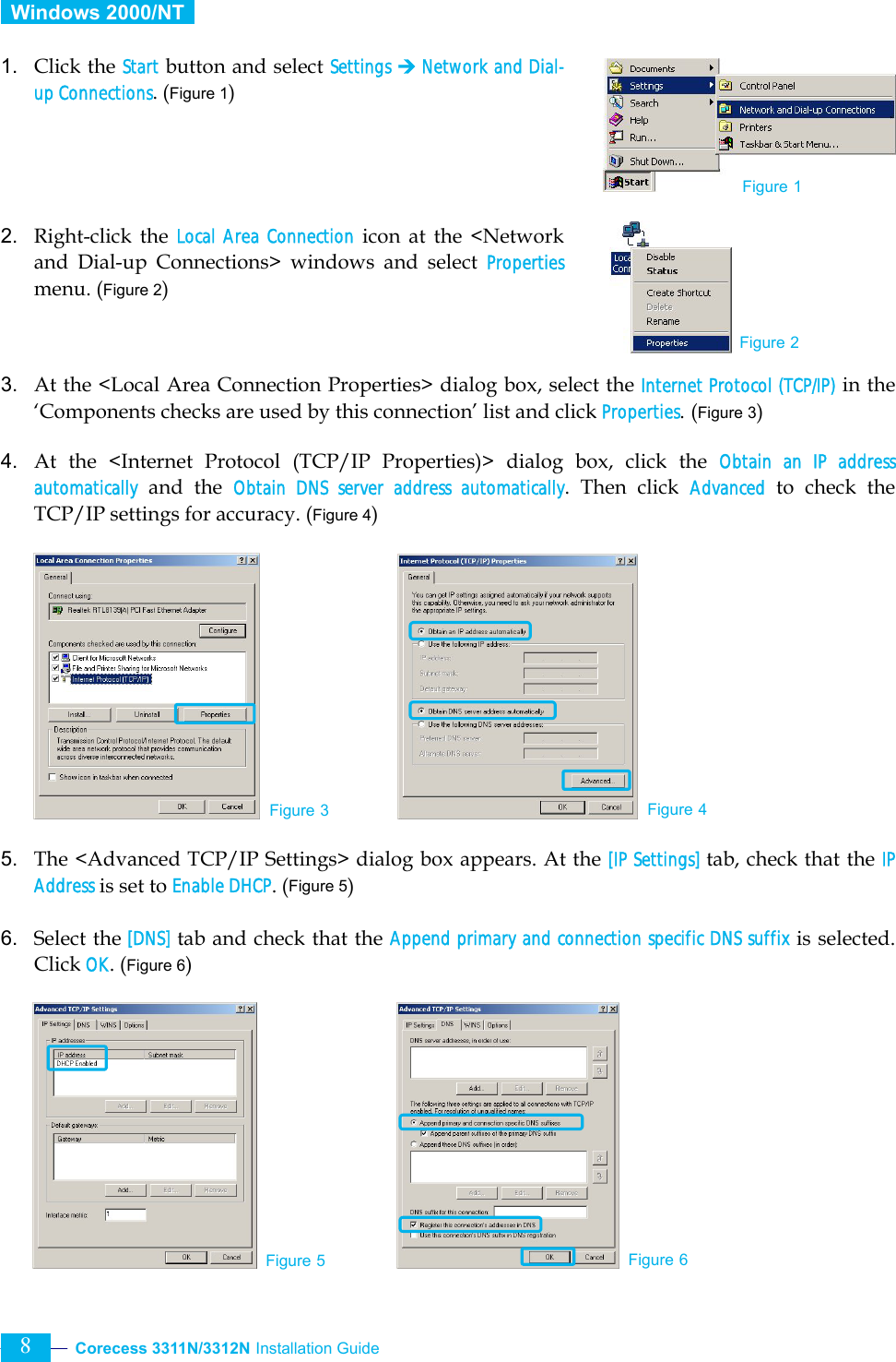  Corecess 3311N/3312N Installation Guide   8  Windows 2000/NT   1. Click the Start button and select Settings ¼ Network and Dial-up Connections. (Figure 1)     2. Right-click the Local Area Connection icon at the &lt;Network and Dial-up Connections&gt; windows and select Properties menu. (Figure 2)    3. At the &lt;Local Area Connection Properties&gt; dialog box, select the Internet Protocol (TCP/IP) in the ‘Components checks are used by this connection’ list and click Properties. (Figure 3)  4. At the &lt;Internet Protocol (TCP/IP Properties)&gt; dialog box, click the Obtain an IP address automatically and the Obtain DNS server address automatically. Then click Advanced to check the TCP/IP settings for accuracy. (Figure 4)           5. The &lt;Advanced TCP/IP Settings&gt; dialog box appears. At the [IP Settings] tab, check that the IP Address is set to Enable DHCP. (Figure 5)  6. Select the [DNS] tab and check that the Append primary and connection specific DNS suffix is selected. Click OK. (Figure 6)          Figure 3 Figure 4 Figure 1 Figure 2 Figure 5 Figure 6 