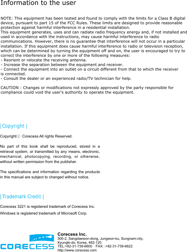                       | Copyright | Copyrightⓒ  Corecess All rights Reserved.  No part of this book shall be reproduced, stored in a retrieval system, or transmitted by any means, electronic, mechanical, photocopying, recording, or otherwise, without written permission from the publisher.  The specifications and information regarding the products in this manual are subject to changed without notice.  | Trademark Credit | Corecess 3221 is registered trademark of Corecess Inc. Windows is registered trademark of Microsoft Corp.  Corecess Inc. 500-2, Sangdaewon-dong, Jungwon-ku, Sungnam-city, Kyungki-do, Korea, 462-120 TEL:+82-31-739-6600  FAX: :+82-31-739-6622 http://www.corecess.com Information to the user NOTE: This equipment has been tested and found to comply with the limits for a Class B digital device, pursuant to part 15 of the FCC Rules. These limits are designed to provide reasonable protection against harmful interference in a residential installation.This equipment generates, uses and can radiate radio frequency energy and, if not installed and used in accordance with the instructions, may cause harmful interference to radio communications. However, there is no guarantee that interference will not occur in a particular installation. If this equipment does cause harmful interference to radio or television reception, which can be determined by turning the equipment off and on, the user is encouraged to try to correct the interference by one or more of the following measures:- Reorient or relocate the receiving antenna.- Increase the separation between the equipment and receiver.- Connect the equipment into an outlet on a circuit different from that to which the receiver is connected.- Consult the dealer or an experienced radio/TV technician for help.CAUTION : Changes or modifications not expressly approved by the party responsible for compliance could void the user’s authority to operate the equipment.