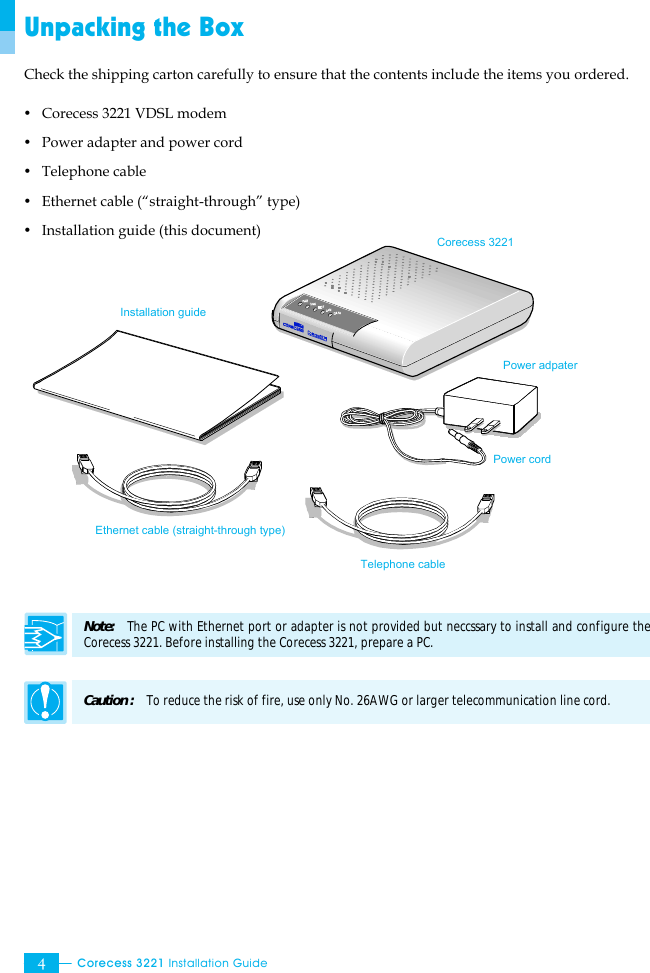  Corecess 3221 Installation Guide  4 Unpacking the Box Check the shipping carton carefully to ensure that the contents include the items you ordered. y Corecess 3221 VDSL modem y Power adapter and power cord y Telephone cable   y Ethernet cable (“straight-through” type) y Installation guide (this document)                 Note:   The PC with Ethernet port or adapter is not provided but neccssary to install and configure the Corecess 3221. Before installing the Corecess 3221, prepare a PC.  Caution :   To reduce the risk of fire, use only No. 26AWG or larger telecommunication line cord.   Installation guide Corecess 3221 Power adpater   Ethernet cable (straight-through type) Power cord Telephone cable 