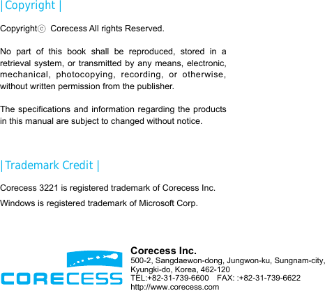                       | Copyright | Copyrightⓒ  Corecess All rights Reserved.  No part of this book shall be reproduced, stored in a retrieval system, or transmitted by any means, electronic, mechanical, photocopying, recording, or otherwise, without written permission from the publisher.  The specifications and information regarding the products in this manual are subject to changed without notice.  | Trademark Credit | Corecess 3221 is registered trademark of Corecess Inc. Windows is registered trademark of Microsoft Corp.  Corecess Inc. 500-2, Sangdaewon-dong, Jungwon-ku, Sungnam-city, Kyungki-do, Korea, 462-120 TEL:+82-31-739-6600  FAX: :+82-31-739-6622 http://www.corecess.com 