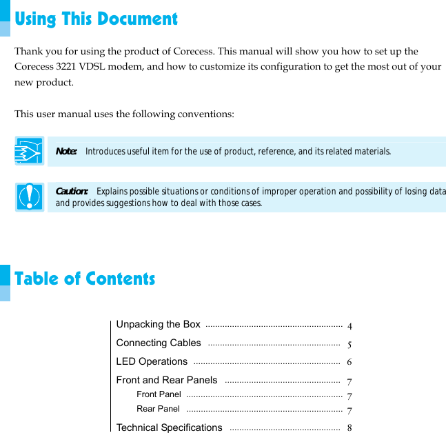  Using This Document Thank you for using the product of Corecess. This manual will show you how to set up the Corecess 3221 VDSL modem, and how to customize its configuration to get the most out of your new product.  This user manual uses the following conventions:  Note:  Introduces useful item for the use of product, reference, and its related materials.  Caution:    Explains possible situations or conditions of improper operation and possibility of losing data and provides suggestions how to deal with those cases.    Table of Contents  Unpacking the Box ......................................................... 4 Connecting Cables  .......................................................  5 LED Operations  .............................................................  6 Front and Rear Panels  ................................................  7 Front Panel ................................................................. 7 Rear Panel  .................................................................  7 Technical Specifications  ..............................................  8 