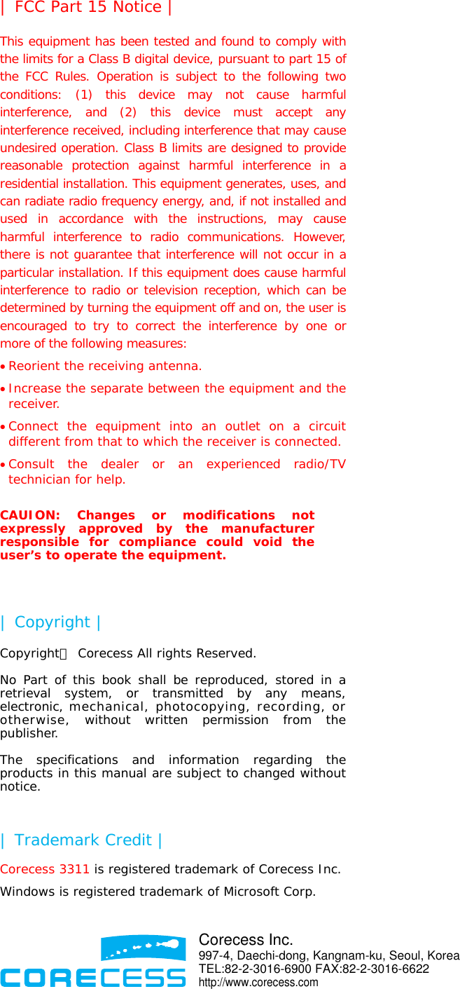  | FCC Part 15 Notice | This equipment has been tested and found to comply with the limits for a Class B digital device, pursuant to part 15 of the FCC Rules. Operation is subject to the following two conditions: (1) this device may not cause harmful interference, and (2) this device must accept any interference received, including interference that may cause undesired operation. Class B limits are designed to provide reasonable protection against harmful interference in a residential installation. This equipment generates, uses, and can radiate radio frequency energy, and, if not installed and used in accordance with the instructions, may cause harmful interference to radio communications. However, there is not guarantee that interference will not occur in a particular installation. If this equipment does cause harmful interference to radio or television reception, which can be determined by turning the equipment off and on, the user is encouraged to try to correct the interference by one or more of the following measures: • Reorient the receiving antenna. • Increase the separate between the equipment and the receiver. • Connect the equipment into an outlet on a circuit different from that to which the receiver is connected. • Consult the dealer or an experienced radio/TV technician for help.  CAUION: Changes or modifications not expressly approved by the manufacturer responsible for compliance could void the user’s to operate the equipment.  | Copyright | Copyrightⓒ Corecess All rights Reserved.  No Part of this book shall be reproduced, stored in a retrieval system, or transmitted by any means, electronic, mechanical, photocopying, recording, or otherwise, without written permission from the publisher.  The specifications and information regarding the products in this manual are subject to changed without notice.  | Trademark Credit | Corecess 3311 is registered trademark of Corecess Inc. Windows is registered trademark of Microsoft Corp.    Corecess Inc. 997-4, Daechi-dong, Kangnam-ku, Seoul, KoreaTEL:82-2-3016-6900 FAX:82-2-3016-6622 http://www.corecess.com 