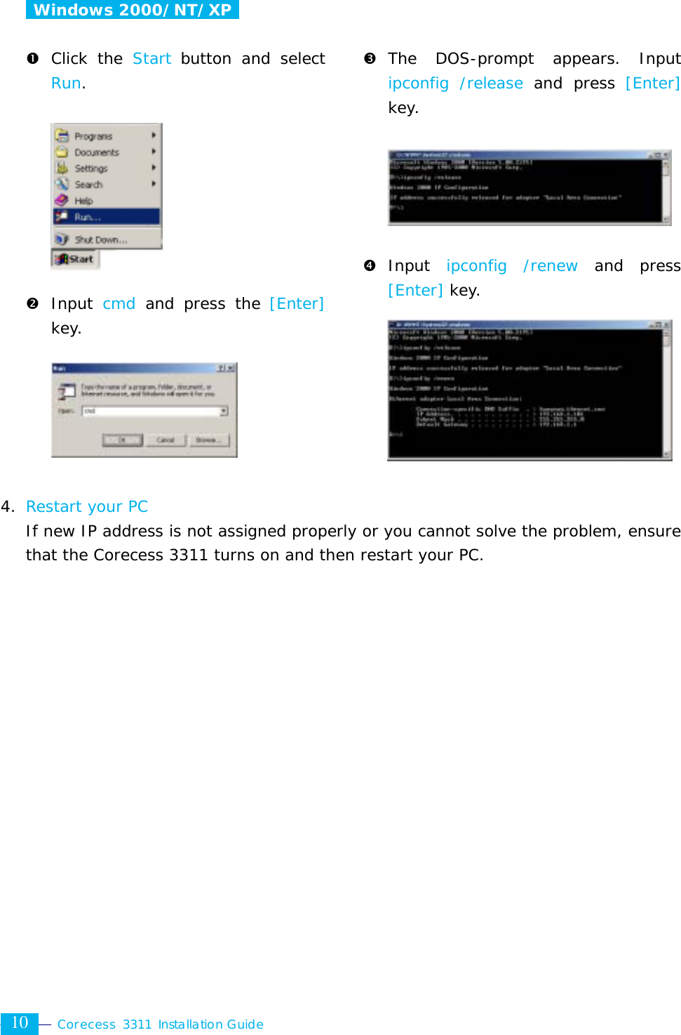  Corecess 3311 Installation Guide  10  Windows 2000/NT/XP   n Click the Start button and select Run.          o Input  cmd and press the [Enter] key.                             p The DOS-prompt appears. Input ipconfig /release and press [Enter] key.      q Input  ipconfig /renew and press [Enter] key.              4. Restart your PC  If new IP address is not assigned properly or you cannot solve the problem, ensurethat the Corecess 3311 turns on and then restart your PC. 