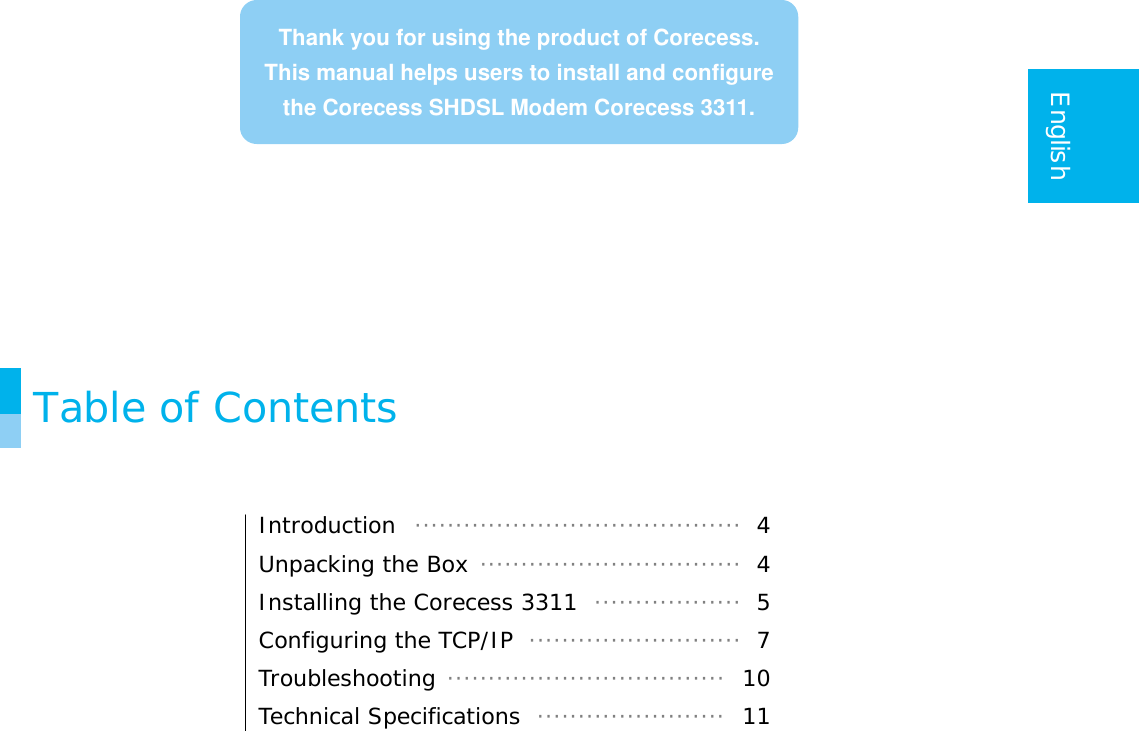    English               Table of Contents   Introduction  ········································ 4 Unpacking the Box ································ 4 Installing the Corecess 3311  ·················· 5 Configuring the TCP/IP  ·························· 7 Troubleshooting ··································  10 Technical Specifications  ·······················  11   Thank you for using the product of Corecess.This manual helps users to install and configure the Corecess SHDSL Modem Corecess 3311.