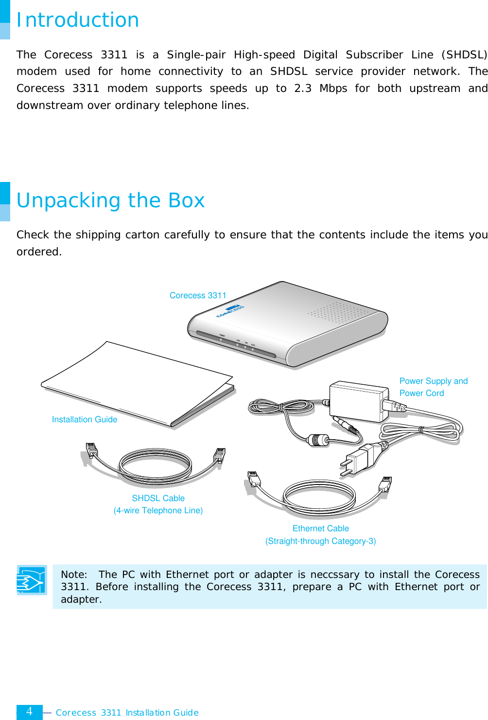  Corecess 3311 Installation Guide  4 Introduction The Corecess 3311 is a Single-pair High-speed Digital Subscriber Line (SHDSL) modem used for home connectivity to an SHDSL service provider network. The Corecess 3311 modem supports speeds up to 2.3 Mbps for both upstream and downstream over ordinary telephone lines.     Unpacking the Box Check the shipping carton carefully to ensure that the contents include the items you ordered.                   Note:  The PC with Ethernet port or adapter is neccssary to install the Corecess 3311. Before installing the Corecess 3311, prepare a PC with Ethernet port or adapter.   Installation Guide Corecess 3311 Ethernet Cable (Straight-through Category-3) SHDSL Cable (4-wire Telephone Line) Power Supply and Power Cord 