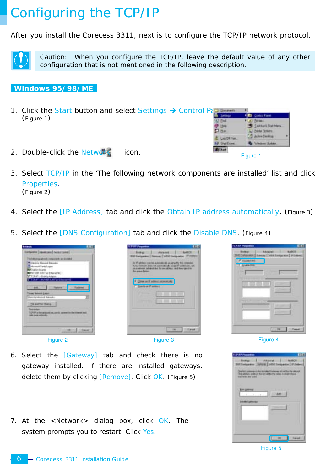  Corecess 3311 Installation Guide  6 Configuring the TCP/IP After you install the Corecess 3311, next is to configure the TCP/IP network protocol.  Caution:  When you configure the TCP/IP, leave the default value of any other configuration that is not mentioned in the following description.   Windows 95/98/ME   1. Click the Start button and select Settings ¼ Control Panel. (Figure 1)    2. Double-click the Network    icon.  3. Select TCP/IP in the ‘The following network components are installed’ list and click Properties.  (Figure 2)  4. Select the [IP Address] tab and click the Obtain IP address automatically. (Figure 3)  5. Select the [DNS Configuration] tab and click the Disable DNS. (Figure 4)               6. Select the [Gateway] tab and check there is no gateway installed. If there are installed gateways, delete them by clicking [Remove]. Click OK. (Figure 5)    7. At the &lt;Network&gt; dialog box, click OK. The system prompts you to restart. Click Yes. Figure 2 Figure 3 Figure 4 Figure 5 Figure 1 