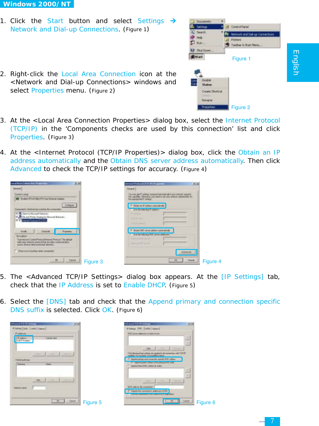     7  English   Windows 2000/NT   1. Click  the  Start button and select Settings  ¼ Network and Dial-up Connections. (Figure 1)     2. Right-click the Local Area Connection icon at the &lt;Network and Dial-up Connections&gt; windows and select Properties menu. (Figure 2)    3.  At the &lt;Local Area Connection Properties&gt; dialog box, select the Internet Protocol (TCP/IP) in the ‘Components checks are used by this connection’ list and click Properties. (Figure 3)  4. At the &lt;Internet Protocol (TCP/IP Properties)&gt; dialog box, click the Obtain an IP address automatically and the Obtain DNS server address automatically. Then click Advanced to check the TCP/IP settings for accuracy. (Figure 4)           5. The &lt;Advanced TCP/IP Settings&gt; dialog box appears. At the [IP Settings] tab, check that the IP Address is set to Enable DHCP. (Figure 5)  6. Select the [DNS] tab and check that the Append primary and connection specific DNS suffix is selected. Click OK. (Figure 6)          Figure 3 Figure 4 Figure 1 Figure 2 Figure 5 Figure 6 