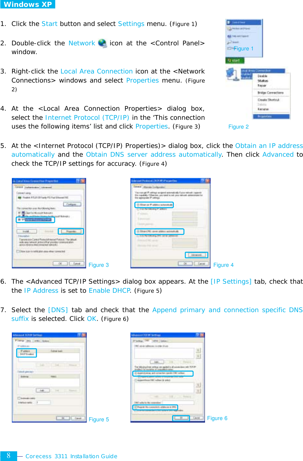  Corecess 3311 Installation Guide  8  Windows XP   1. Click the Start button and select Settings menu. (Figure 1)  2. Double-click the Network    icon at the &lt;Control Panel&gt; window.  3. Right-click the Local Area Connection icon at the &lt;Network Connections&gt; windows and select Properties menu. (Figure 2)  4. At the &lt;Local Area Connection Properties&gt; dialog box, select the Internet Protocol (TCP/IP) in the ‘This connection uses the following items’ list and click Properties. (Figure 3)  5.  At the &lt;Internet Protocol (TCP/IP) Properties)&gt; dialog box, click the Obtain an IP address automatically and the Obtain DNS server address automatically. Then click Advanced to check the TCP/IP settings for accuracy. (Figure 4)             6.  The &lt;Advanced TCP/IP Settings&gt; dialog box appears. At the [IP Settings] tab, check that the IP Address is set to Enable DHCP. (Figure 5)  7. Select the [DNS] tab and check that the Append primary and connection specific DNS suffix is selected. Click OK. (Figure 6)         Figure 3 Figure 4 Figure 2 Figure 5 Figure 6 Figure 1 