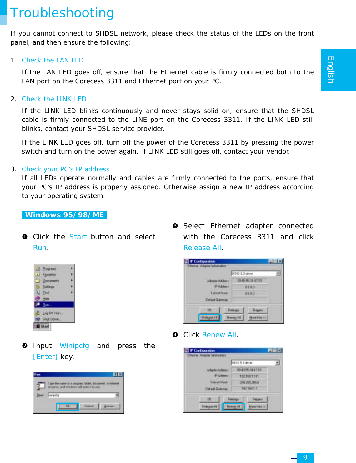    9  English  Troubleshooting If you cannot connect to SHDSL network, please check the status of the LEDs on the front panel, and then ensure the following:  1. Check the LAN LED  If the LAN LED goes off, ensure that the Ethernet cable is firmly connected both to the LAN port on the Corecess 3311 and Ethernet port on your PC.  2.  Check the LINK LED If the LINK LED blinks continuously and never stays solid on, ensure that the SHDSL cable is firmly connected to the LINE port on the Corecess 3311. If the LINK LED still blinks, contact your SHDSL service provider. If the LINK LED goes off, turn off the power of the Corecess 3311 by pressing the power switch and turn on the power again. If LINK LED still goes off, contact your vendor.  3. Check your PC’s IP address  If all LEDs operate normally and cables are firmly connected to the ports, ensure that your PC’s IP address is properly assigned. Otherwise assign a new IP address according to your operating system.   Windows 95/98/ME   n Click the Start button and select Run.         o Input  Winipcfg  and press the [Enter] key.        p Select Ethernet adapter connected with the Corecess 3311 and click Release All.        q Click Renew All.     