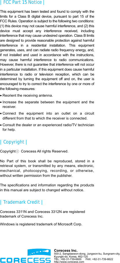  |  FCC Part 15 Notice | This equipment has been tested and found to comply with the limits for a Class B digital device, pursuant to part 15 of the FCC Rules. Operation is subject to the following two conditions: (1) this device may not cause harmful interference, and (2) this device must accept any interference received, including interference that may cause undesired operation. Class B limits are designed to provide reasonable protection against harmful interference in a residential installation. This equipment generates, uses, and can radiate radio frequency energy, and, if not installed and used in accordance with the instructions, may cause harmful interference to radio communications. However, there is not guarantee that interference will not occur in a particular installation. If this equipment does cause harmful interference to radio or television reception, which can be determined by turning the equipment off and on, the user is encouraged to try to correct the interference by one or more of the following measures: • Reorient the receiving antenna. • Increase the separate between the equipment and the receiver. • Connect the equipment into an outlet on a circuit different from that to which the receiver is connected. • Consult the dealer or an experienced radio/TV technician for help. | Copyright | Copyrightⓒ  Corecess All rights Reserved.  No Part of this book shall be reproduced, stored in a retrieval system, or transmitted by any means, electronic, mechanical, photocopying, recording, or otherwise, without written permission from the publisher.  The specifications and information regarding the products in this manual are subject to changed without notice. |  Trademark Credit | Corecess 3311N and Corecess 3312N are registered trademark of Corecess Inc. Windows is registered trademark of Microsoft Corp.      Corecess Inc. 500-2, Sangdaewon-dong, Jungwon-ku, Sungnam-city,   Kyungki-do, Korea, 462-120 TEL: +82-31-739-6600   FAX: +82-31-739-6622 http://www.corecess.com  