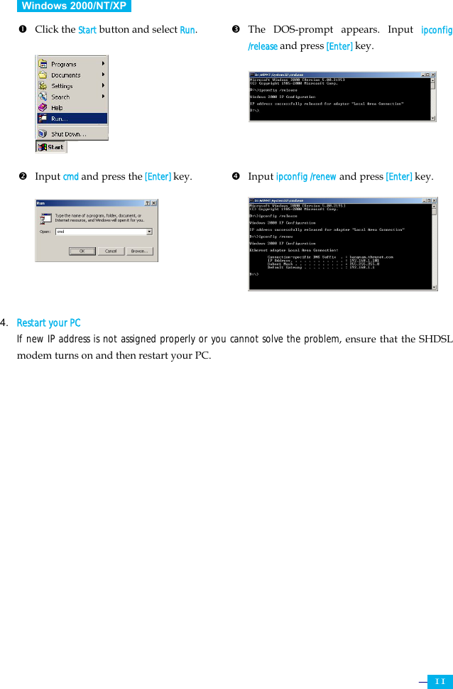     11  Windows 2000/NT/XP   n Click the Start button and select Run.          p The DOS-prompt appears. Input ipconfig /release and press [Enter] key.       o Input cmd and press the [Enter] key.       q Input ipconfig /renew and press [Enter] key.         4. Restart your PC  If new IP address is not assigned properly or you cannot solve the problem, ensure that the SHDSL modem turns on and then restart your PC.        