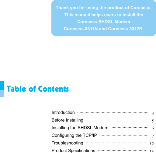                 Table of Contents   Introduction ··························································  4 Before Installing  ···················································   5 Installing the SHDSL Modem  ······························   6 Configuring the TCP/IP  ········································   7 Troubleshooting ·················································  10 Product Specifications  ·······································   12   Thank you for using the product of Corecess. This manual helps users to install the Corecess SHDSL Modem   Corecess 3311N and Corecess 3312N. 