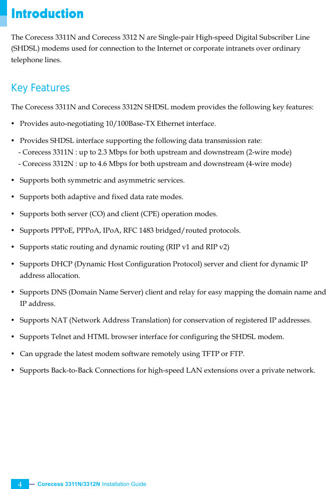  Corecess 3311N/3312N Installation Guide   4 Introduction The Corecess 3311N and Corecess 3312 N are Single-pair High-speed Digital Subscriber Line (SHDSL) modems used for connection to the Internet or corporate intranets over ordinary telephone lines.  Key Features   The Corecess 3311N and Corecess 3312N SHDSL modem provides the following key features: y  Provides auto-negotiating 10/100Base-TX Ethernet interface. y  Provides SHDSL interface supporting the following data transmission rate:     - Corecess 3311N : up to 2.3 Mbps for both upstream and downstream (2-wire mode) - Corecess 3312N : up to 4.6 Mbps for both upstream and downstream (4-wire mode) y  Supports both symmetric and asymmetric services. y  Supports both adaptive and fixed data rate modes. y  Supports both server (CO) and client (CPE) operation modes. y  Supports PPPoE, PPPoA, IPoA, RFC 1483 bridged/routed protocols.   y  Supports static routing and dynamic routing (RIP v1 and RIP v2) y  Supports DHCP (Dynamic Host Configuration Protocol) server and client for dynamic IP address allocation.   y  Supports DNS (Domain Name Server) client and relay for easy mapping the domain name and IP address. y  Supports NAT (Network Address Translation) for conservation of registered IP addresses. y  Supports Telnet and HTML browser interface for configuring the SHDSL modem. y  Can upgrade the latest modem software remotely using TFTP or FTP. y  Supports Back-to-Back Connections for high-speed LAN extensions over a private network.  