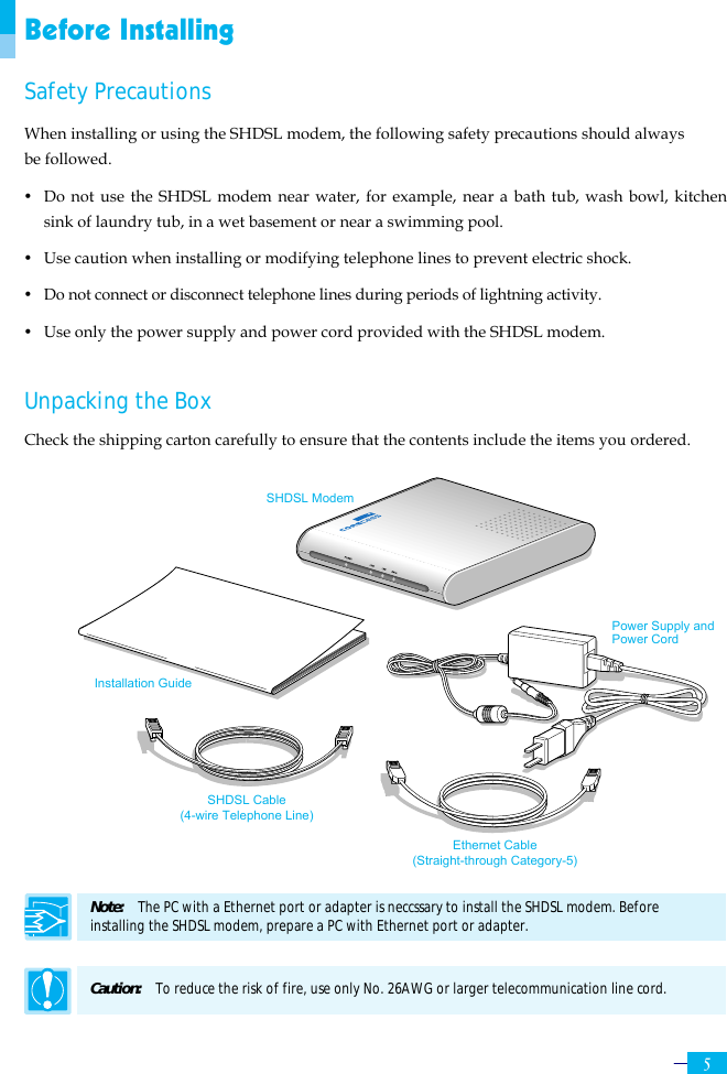     5 Before Installing Safety Precautions When installing or using the SHDSL modem, the following safety precautions should always be followed. y  Do not use the SHDSL modem near water, for example, near a bath tub, wash bowl, kitchen sink of laundry tub, in a wet basement or near a swimming pool.   y  Use caution when installing or modifying telephone lines to prevent electric shock. y  Do not connect or disconnect telephone lines during periods of lightning activity. y  Use only the power supply and power cord provided with the SHDSL modem.    Unpacking the Box Check the shipping carton carefully to ensure that the contents include the items you ordered.                  Note:  The PC with a Ethernet port or adapter is neccssary to install the SHDSL modem. Before   installing the SHDSL modem, prepare a PC with Ethernet port or adapter.  Caution:  To reduce the risk of fire, use only No. 26AWG or larger telecommunication line cord. Installation Guide SHDSL Modem Ethernet Cable (Straight-through Category-5) SHDSL Cable (4-wire Telephone Line) Power Supply and Power Cord 