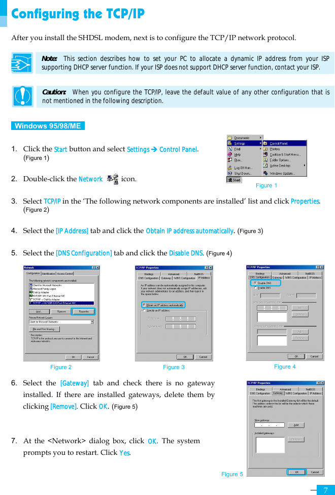     7 Configuring the TCP/IP After you install the SHDSL modem, next is to configure the TCP/IP network protocol.  Note:   This section describes how to set your PC to allocate a dynamic IP address from your ISP supporting DHCP server function. If your ISP does not support DHCP server function, contact your ISP.  Caution:   When you configure the TCP/IP, leave the default value of any other configuration that is not mentioned in the following description.   Windows 95/98/ME   1.  Click the Start button and select Settings ¼ Control Panel. (Figure 1)  2. Double-click the Network     icon.  3. Select TCP/IP in the ‘The following network components are installed’ list and click Properties.  (Figure 2)  4. Select the [IP Address] tab and click the Obtain IP address automatically. (Figure 3)  5. Select the [DNS Configuration] tab and click the Disable DNS. (Figure 4)               6. Select the [Gateway] tab and check there is no gateway installed. If there are installed gateways, delete them by clicking [Remove]. Click OK. (Figure 5)   7. At the &lt;Network&gt; dialog box, click OK. The system prompts you to restart. Click Yes. Figure 2 Figure 3 Figure 4 Figure 5 Figure 1 