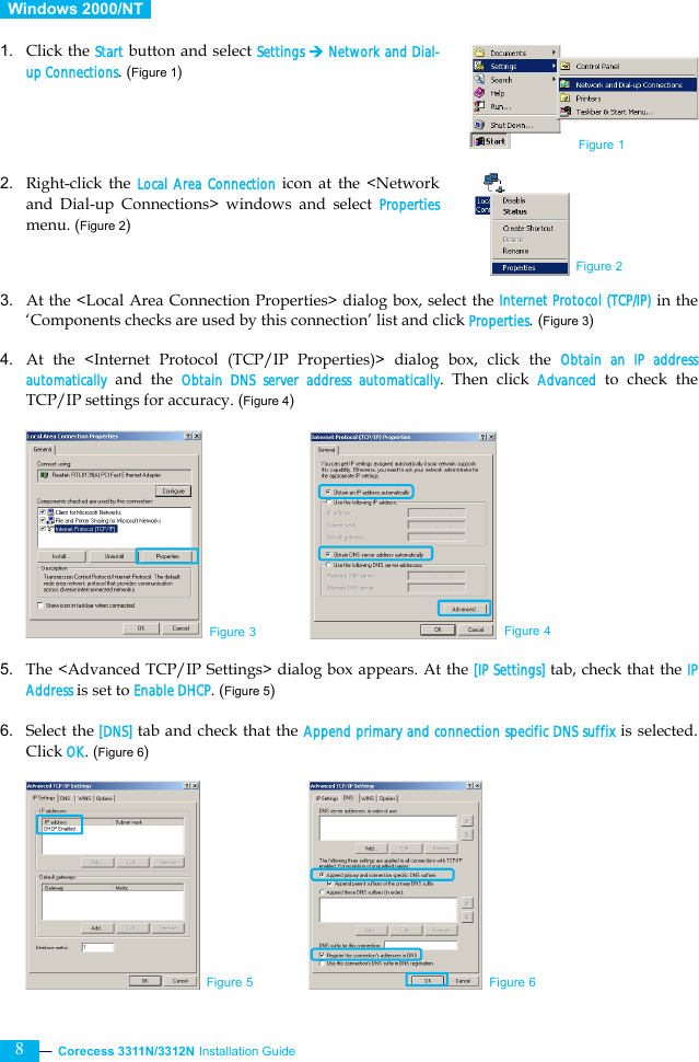  Corecess 3311N/3312N Installation Guide   8  Windows 2000/NT   1. Click the Start button and select Settings ¼ Network and Dial-up Connections. (Figure 1)     2. Right-click the Local Area Connection icon at the &lt;Network and Dial-up Connections&gt; windows and select Properties menu. (Figure 2)    3. At the &lt;Local Area Connection Properties&gt; dialog box, select the Internet Protocol (TCP/IP) in the ‘Components checks are used by this connection’ list and click Properties. (Figure 3)  4. At the &lt;Internet Protocol (TCP/IP Properties)&gt; dialog box, click the Obtain an IP address automatically and the Obtain DNS server address automatically. Then click Advanced to check the TCP/IP settings for accuracy. (Figure 4)           5. The &lt;Advanced TCP/IP Settings&gt; dialog box appears. At the [IP Settings] tab, check that the IP Address is set to Enable DHCP. (Figure 5)  6. Select the [DNS] tab and check that the Append primary and connection specific DNS suffix is selected. Click OK. (Figure 6)          Figure 3 Figure 4 Figure 1 Figure 2 Figure 5 Figure 6 