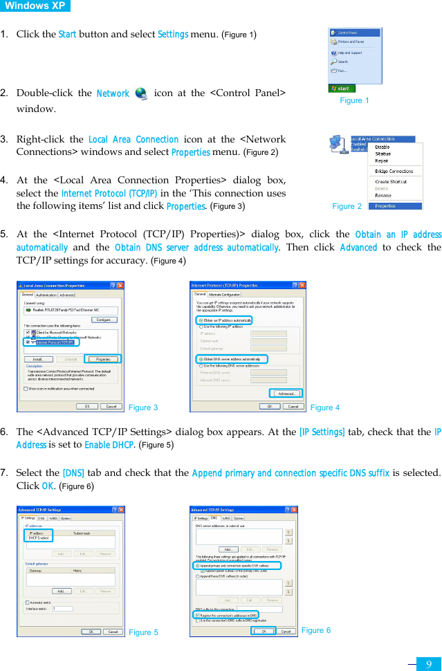     9  Windows XP   1. Click the Start button and select Settings menu. (Figure 1)    2. Double-click the Network  icon at the &lt;Control Panel&gt; window.  3. Right-click the Local Area Connection icon at the &lt;Network Connections&gt; windows and select Properties menu. (Figure 2)  4. At the &lt;Local Area Connection Properties&gt; dialog box, select the Internet Protocol (TCP/IP) in the ‘This connection uses the following items’ list and click Properties. (Figure 3)  5. At the &lt;Internet Protocol (TCP/IP) Properties)&gt; dialog box, click the Obtain an IP address automatically and the Obtain DNS server address automatically. Then click Advanced  to check the TCP/IP settings for accuracy. (Figure 4)             6. The &lt;Advanced TCP/IP Settings&gt; dialog box appears. At the [IP Settings] tab, check that the IP Address is set to Enable DHCP. (Figure 5)  7. Select the [DNS] tab and check that the Append primary and connection specific DNS suffix is selected. Click OK. (Figure 6)         Figure 3 Figure 4 Figure 2 Figure 5 Figure 6 Figure 1 