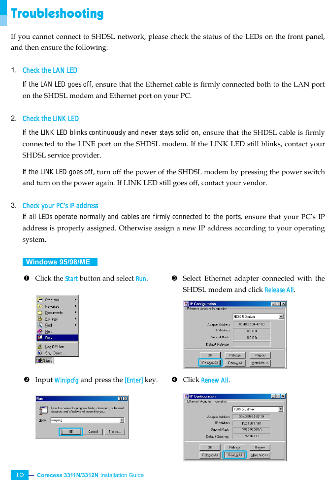  Corecess 3311N/3312N Installation Guide   10 Troubleshooting If you cannot connect to SHDSL network, please check the status of the LEDs on the front panel, and then ensure the following:  1. Check the LAN LED If the LAN LED goes off, ensure that the Ethernet cable is firmly connected both to the LAN port on the SHDSL modem and Ethernet port on your PC.  2. Check the LINK LED If the LINK LED blinks continuously and never stays solid on, ensure that the SHDSL cable is firmly connected to the LINE port on the SHDSL modem. If the LINK LED still blinks, contact your SHDSL service provider. If the LINK LED goes off, turn off the power of the SHDSL modem by pressing the power switch and turn on the power again. If LINK LED still goes off, contact your vendor.  3. Check your PC’s IP address If all LEDs operate normally and cables are firmly connected to the ports, ensure that your PC’s IP address is properly assigned. Otherwise assign a new IP address according to your operating system.   Windows 95/98/ME   n Click the Start button and select Run.         p Select Ethernet adapter connected with the SHDSL modem and click Release All.       o Input Winipcfg and press the [Enter] key.       q Click Renew All.      