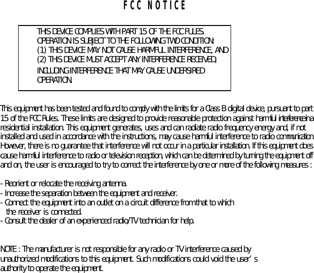   FCC NOTICE  THIS DEVICE COMPLIES WITH PART 15 OF THE FCC FULES. OPERATION IS SUBJECT TO THE FOLLOWING TWO CONDITION: (1) THIS DEVICE MAY NOT CAUSE HARMFUL INTERFERENCE, AND (2) THIS DEVICE MUST ACCEPT ANY INTERFERENCE RECEIVED,   INCLUDING INTERFERENCE THAT MAY CAUSE UNDERSIRED   OPERATION.     This equipment has been tested and found to comply with the limits for a Class B digital device, pursuant to part   15 of the FCC Rules. These limits are designed to provide reasonable protection against harmful interference in a   residential installation. This equipment generates, uses and can radiate radio frequency energy and, if not   installed and used in accordance with the instructions, may cause harmful interference to radio communication.   However, there is no guarantee that interference will not occur in a particular installation. If this equipment does   cause harmful interference to radio or television reception, which can be determined by turning the equipment off   and on, the user is encouraged to try to correct the interference by one or more of the following measures :    - Reorient or relocate the receiving antenna.   - Increase the separation between the equipment and receiver.   - Connect the equipment into an outlet on a circuit difference from that to which     the receiver is connected.   - Consult the dealer of an experienced radio/TV technician for help.     NOTE : The manufacturer is not responsible for any radio or TV interference caused by   unauthorized modifications to this equipment. Such modifications could void the user’s   authority to operate the equipment.    