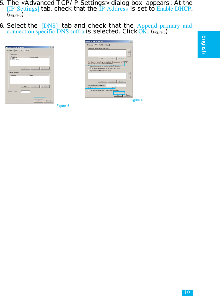     10   English  5. The &lt;Advanced TCP/IP Settings&gt; dialog box  appears. At the [IP Settings] tab, check that the IP Address is set to Enable DHCP. (Figure 5)  6. Select the [DNS]  tab and check that the Append primary and connection specific DNS suffix is selected. Click OK. (Figure 6)            Figure 5 Figure 6 