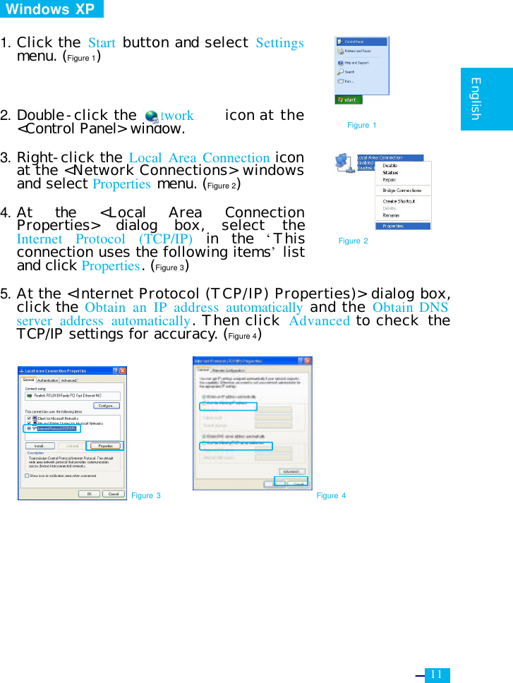     11   English   Windows XP    1. Click the Start  button and select Settings menu. (Figure 1)    2. Double-click the Network    icon at the &lt;Control Panel&gt; window.  3. Right-click the Local Area Connection icon at the &lt;Network Connections&gt; windows and select Properties menu. (Figure 2)  4. At the &lt;Local Area Connection Properties&gt; dialog box, select the Internet Protocol (TCP/IP) in the  ‘This connection uses the following items’ list and click Properties. (Figure 3)  5. At the &lt;Internet Protocol (TCP/IP) Properties)&gt; dialog box, click the Obtain an IP address automatically and the Obtain DNS server address automatically. Then click  Advanced to check  the TCP/IP settings for accuracy. (Figure 4)             Figure 3 Figure 4 Figure 2 Figure 1 