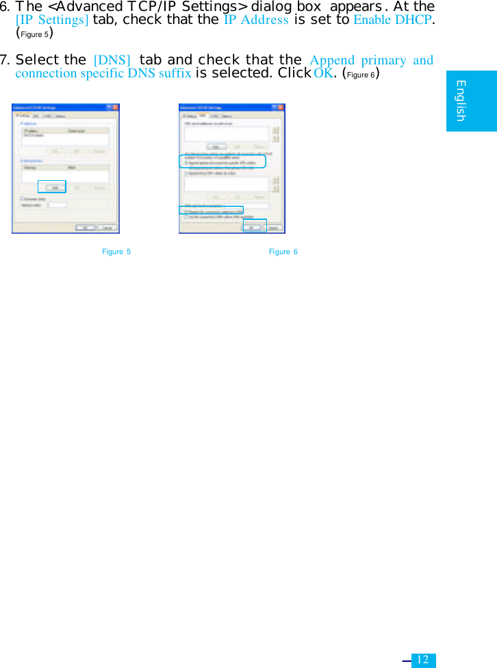     12   English  6. The &lt;Advanced TCP/IP Settings&gt; dialog box  appears. At the [IP Settings] tab, check that the IP Address is set to Enable DHCP. (Figure 5)  7. Select the [DNS] tab and check that the Append primary and connection specific DNS suffix is selected. Click OK. (Figure 6)         Figure 5 Figure 6 