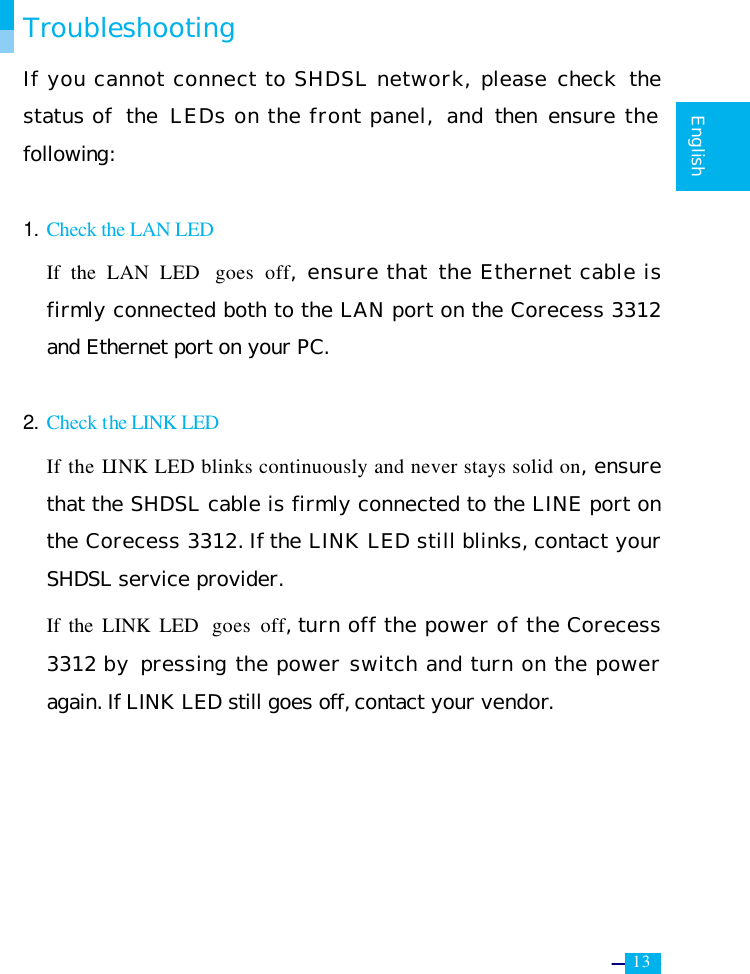     13   English  Troubleshooting If you cannot connect to SHDSL network, please check  the status of  the  LEDs on the front panel,  and then ensure the following:  1. Check the LAN LED  If the LAN LED  goes off, ensure that the Ethernet cable is firmly connected both to the LAN port on the Corecess 3312 and Ethernet port on your PC.  2. Check the LINK LED If the LINK LED blinks continuously and never stays solid on, ensure that the SHDSL cable is firmly connected to the LINE port on the Corecess 3312. If the LINK LED still blinks, contact your SHDSL service provider. If the LINK LED  goes off, turn off the power of the Corecess 3312 by pressing the power switch and turn on the power again. If LINK LED still goes off, contact your vendor.  