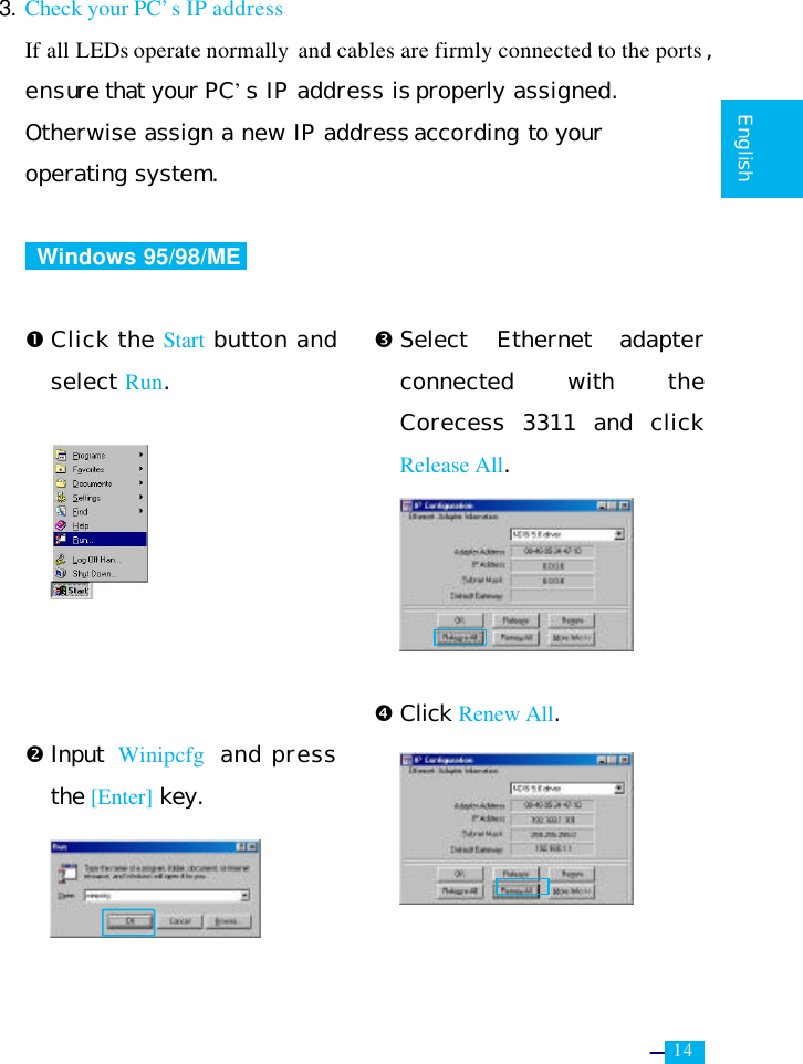     14   English  3. Check your PC’s IP address  If all LEDs operate normally  and cables are firmly connected to the ports , ensure that your PC’s IP address is properly assigned.  Otherwise assign a new IP address according to your  operating system.   Windows 95/98/ME   Œ Click the Start button and select Run.         • Input  Winipcfg  and press the [Enter] key.      Ž Select Ethernet adapter connected with the Corecess 3311 and click Release All.      • Click Renew All.     