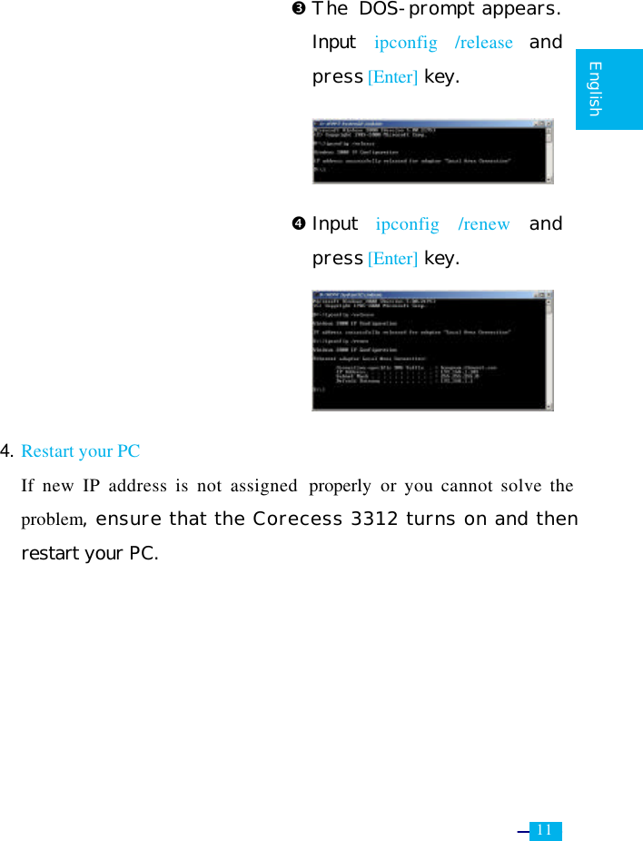     11   English                           Ž The  DOS-prompt appears. Input  ipconfig /release and press [Enter] key.      • Input  ipconfig /renew and press [Enter] key.              4. Restart your PC  If new IP address is not assigned  properly or you cannot solve the problem, ensure that the Corecess 3312 turns on and then restart your PC. 