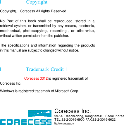   |  Copyright | Copyrightⓒ Corecess All rights Reserved.  No Part of this book shall be reproduced, stored in a retrieval system, or transmitted by any means, electronic, mechanical, photocopying,  recording , or otherwise, without written permission from the publisher.  The specifications and information regarding the products in this manual are subject to changed without notice.  |  Trademark Credit |  Corecess 3312 is registered trademark of Corecess Inc. Windows is registered trademark of Microsoft Corp.       Corecess Inc. 997-4, Daechi-dong, Kangnam-ku, Seoul, Korea TEL:82-2-3016-6900 FAX:82-2-3016-6622 http://www.corecess.com 