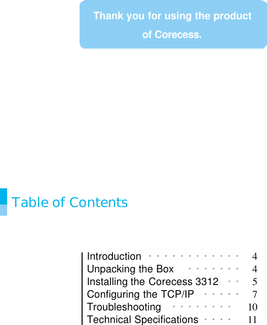               Table of Contents   Introduction  ············  4 Unpacking the Box ·······  4 Installing the Corecess 3312  · ·  5 Configuring the TCP/IP  ·····  7 Troubleshooting  ········  10 Technical Specifications  ····  11   Thank you for using the product of Corecess. 