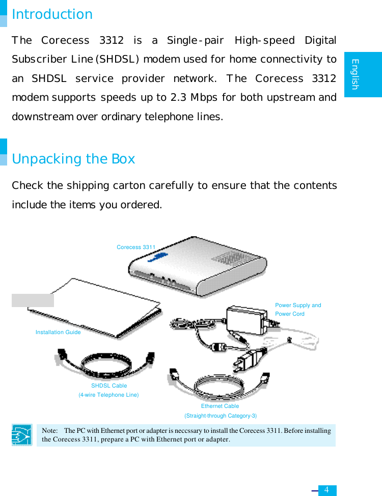     4   English  Introduction The  Corecess 3312 is a  Single-pair High-speed Digital Subscriber Line (SHDSL) modem used for home connectivity to an SHDSL service provider network. The  Corecess 3312 modem supports speeds up to 2.3 Mbps for both upstream and downstream over ordinary telephone lines.  Unpacking the Box Check the shipping carton carefully to ensure that the contents include the items you ordered.              Note:  The PC with Ethernet port or adapter is neccssary to install the Corecess 3311. Before installing the Corecess 3311, prepare a PC with Ethernet port or adapter.  Installation Guide Corecess 3311 Ethernet Cable (Straight-through Category-3) SHDSL Cable (4-wire Telephone Line) Power Supply and Power Cord 