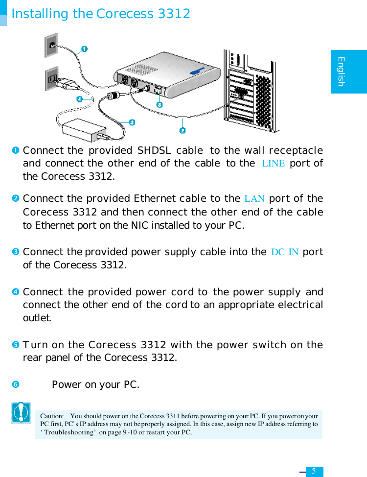     5   English  Installing the Corecess 3312        Œ Connect the provided SHDSL cable to the wall receptacle and connect the other end of the cable to the LINE port of the Corecess 3312.  • Connect the provided Ethernet cable to the LAN port of the Corecess 3312 and then connect the other end of the cable to Ethernet port on the NIC installed to your PC.  Ž Connect the provided power supply cable into the DC IN port of the Corecess 3312.  • Connect the provided power cord to the power supply and connect the other end of the cord to an appropriate electrical outlet.  • Turn on the Corecess 3312 with the power switch on the rear panel of the Corecess 3312.  ‘  Power on your PC.  Caution:  You should power on the Corecess 3311 before powering on your PC. If you power on your PC first, PC’s IP address may not be properly assigned. In this case, assign new IP address referring to ‘Troubleshooting’ on page 9-10 or restart your PC. 